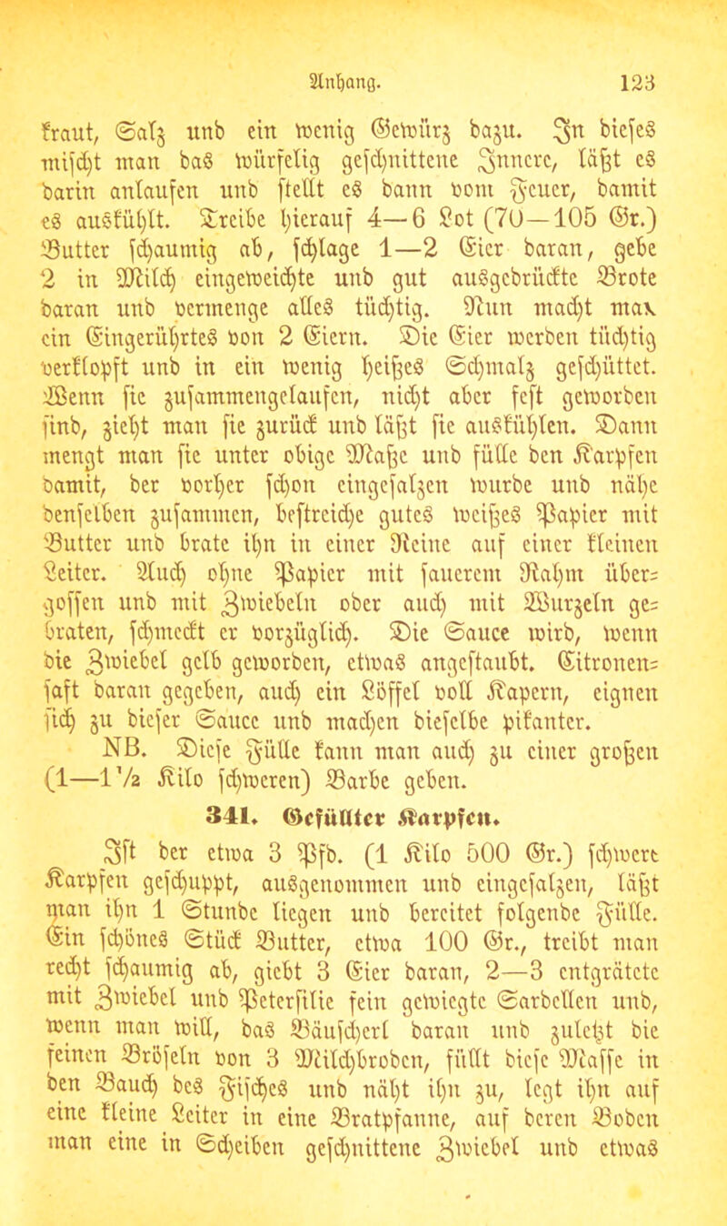 fraut, ©atj imb ein lüenig ©c^ijürg baju. ^rt bicfc§ mifd)t man ba§ \niirieUg gefd)nittenc ^i^ncrc, lä^t c§ barin antaufen unb [teilt ciS bann tooni [^eucr, bamit eä au§fül}tt. 2:reibc Ijierauf 4—6 ^ot (7U—105 @r.) iSutter fd}aumig ab, fc^lage 1—2 @icr baran, gebe 2 in SCRitc^ eingetneid)te unb gut auggebrüdtc ©rote baran unb vermenge atle§ tüd}tig. iltun mad}t ntav ein (Siugerül)rteö oou 2 (Siern. ©ie (Sier merbeu tüd)tig nerfloipft unb in ein meuig t)eif3eiS ©d)mal§ gefd)iittet. ißenu [ic gufammeugclaufcn, nid}t aber fe[t getoorben [inb, jiel)t mau [ie §urüd unb läj3t [ie au§fül)lcn. SDauu mengt man [ie unter obige dJla^c unb fülle ben ^'aripfcn Damit, ber oorl)er fd)on cingefaljeu mürbe unb näl)c bcnfclben gufammen, be[trcid)e gutes mcif^eS ^a[)ier mit ©utter unb brate il)u in einer Oteinc auf einer tteinen Seitcr. Sind) ol)ne ipapicr mit faucrem 9lal)m über= goffen unb mit 3'^^^^cln ober and) mit 2öur§etn ge= braten, fd)mcdt er oorjügli^. SDie ©aucc mirb, toenn Die Ö^lb gemorben, etmaS angeftaubt. (5itronen= faft baran gegeben, aud) ein Söffet oolt kapern, eignen [id^ §u biefer 0aucc unb mad)cn biefetbe pifantcr. NB. ®icfe 5ütte fann man and) §u einer großen (1—IV2 ^ito fd}meren) ©arbe geben. 341, ©cfüntcv 3[t ber etma 3 ipfb. (1 ilito 500 ®r.) fd)mert Karpfen gefd}uppt, ausgenommen unb eingefaljen, läf[t ptan il)n 1 (Stunbe liegen unb bereitet fotgenbe [^üde. ISin f(^öneS ©tüd ©uttcr, etma 100 ®r., treibt man red)t f(^aumig ab, giebt 3 (Sier baran, 2—3 entgrätete mit 3'^i^bel unb ©eterfilie fein gemiegte ©arbeiten unb, menn man mitl, baS ©äufd)crl baran unb julct^t bic feinen ©röfetn non 3 ©aid)brobcn, füllt biefe ©laffc in ben ©auc^ beS ^ifi^eS unb näl)t it}n ^u, legt it)n auf eine fleine Seiter in eine ©ratpfanne, auf bereu ©oben man eine in ©d}eibcn gefd)nittene 3^^icbcl unb ctmaS