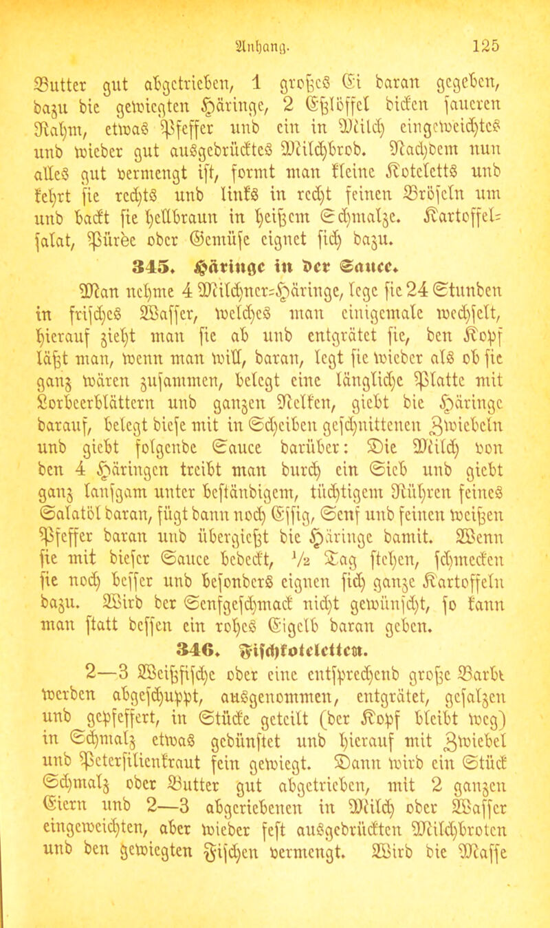 33utter gut al^gctrieBen, 1 grcfecS Gi baran gegeben, baju bie geUnegten ^äringe, 2 ©felöffcl biefen jaueren 3ftat}m, eüuaö ^^feffer unb ein in Ü)iUd) ciugctueid)tc§ iinb tuieber gut auggebrüdtciS 9JUld)brob. iytad)ßein uun alles gut toermengt i[t, formt man fleine ^botetettS unb tel}rt [ie red}tS unb lintS in rcd)t feinen S3röfetn um unb badt fie l^etlbraun in t)eif3em 0d}mal§e. Kartoffel; fatat, ipürfee ober ©emüfe eignet fid) basu. 345. in J»ct? 0nucc. 2)?an nel)me 4 9Jcitd)ner=^äringe, tege fie 24 Stunben in frifd}eS Sßaffer, melc^eS man einigemale med)felt, l^ierauf §iet)t man fie ab unb entgrätet fie, ben ^ofjf lä^t man, menn man mid, baran, legt fie mieber als ob fie gan§ mären jufammen, belegt eine tänglld)c iplatte mit Sorbeerblättern unb ganzen dielten, giebt bie §äringc barauf, belegt biefe mit in ©d)eiben gefd)uittenen 3i^‘*icbeln unb giebt folgenbe Sauce barüber: 5Dic ddiitd) Oon ben 4 ^äringen treibt man burt^ ein Sieb unb giebt ganj lanfgam unter beftänbigem, tii(^tigcm dinieren feines Salatöl baran, fügt bann nod) (Sffig, Senf unb feinen meinen Pfeffer baran unb übergief^t bie §äringc bamit. SBenn fie mit biefer Sauce bebedt, V2 5tag ftel^en, fd)mcdcn fie nod) beffer unb befonberS eignen fid) ganje .Kartoffeln baju. Söirb ber Scnfgcfd)mad nid)t gcmünfd)t, fo fann man ftatt beffen ein rol)cS (Sigclb baran geben. 346. 2—3 2öei^fifd)c ober eine cntfl)red)eub grojsc S3arbi merben abgefd)ui)l)t, ausgenommen, entgrätet, gefallen unb gcl^feffert, in Stüde geteilt (ber Kopf bleibt meg) in S^malj ctluaS gebünftet unb l)icrauf mit 3l^i^bel unb ipcterfilienfraut fein gemiegt. SDann mirb ein Stüd Sd)malj ober 53utter gut abgetrieben, mit 2 gangen (Siern unb 2—3 abgeriebenen in dJHld) ober SSaffer eingemcic^ten, aber mieber feft auSgebrüdten dKild)brotcn unb ben getoiegten §ifd)en oermengt. Sßirb bie dtRaffe