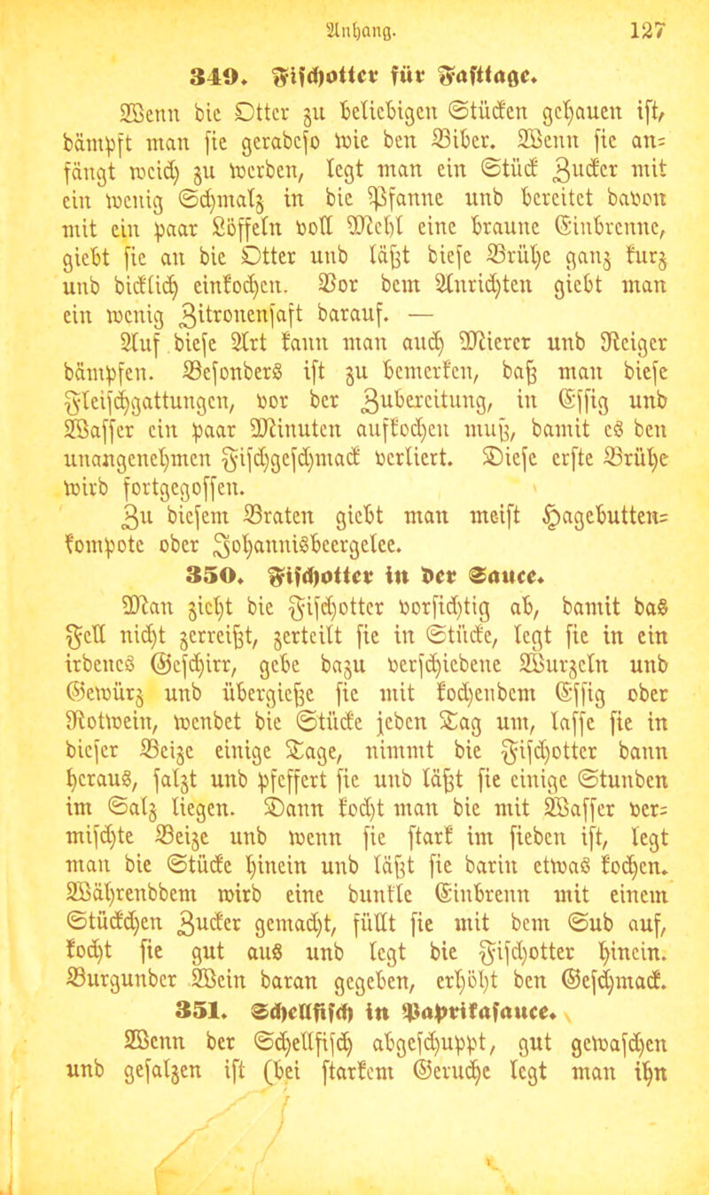 349* füt Safttage* 2ßenn blc Dttcr §u fceUcbigcn ©tücJen gcljauen ift, bämpft man [ie gerabcfo inie bm ißibcr. SBenit [tc an= fängt meid) gu Serben, legt man ein ©tüd mit ein menig ©d}mal5 in bie ^Pfanne unb bereitet banon mit ein Söffetn botl iIRcbl eine braune (Siubrenne, giebt fie an bie Dtter unb täfft biefe S3rüt)e ganj fur§ unb bidtic^ einfoc^en. 3Sor bem 2tnrid)teu giebt man ein wenig barauf. — Stuf biefe Strt bann man au<^ SJtierer unb üteiger bämbfen. S3efonber§ ift gu bemerfen, ba^ mau biefe gteijd^gattungen, bor ber 3^^^citung, in (Sfftg unb Söaffer ein bciar iUtinuten aufbod)eu mu^, bamit eö ben unangenet)men §ifd}gefd)mad bertiert. SDiefe erfte ®rül}c wirb fortgegoffeu. 3u biefent S3raten giebt man meift §agebutten= bombote ober 3bb}(i^wtS^>cergelce. 350« ^ifd)0itet; in t>et ^auce« SOtan gict)t bie §ifd)ottcr borfid)tig ab, bamit ba§ f^elt nic^t gerrei|3t, gerteitt fie in ©tüde, legt fie in ein trbeneö @cfc^irr, gebe bagn berf(^iebene SBurgetn unb ©ewürg unb übergie^e fie mit bod)enbem (Sffig ober S^totwein, Wenbet bie ©tüde jeben 5tag um, taffe fie in biefer S3eige einige 5^age, nimmt bie §ifd)otter bann beraub, falgt unb bf^ffett fie unb täfft fie einige ©tunben im ©atg liegen. SDann tod)t man bie mit 5ffiaffcr ber= mifd)te S3eige unb Wenn fie ftart im fieben ift, legt man bie ©tüde t)inein unb täfft fie barin etwaß bocken« 2Bät)renbbem wirb eine buntle ©inbrenn mit einem ©tüdd)en 3^cfet gemad)t, füttt fie mit bem ©ub auf, fod)t fie gut auS unb legt bie f^ifd)otter t^inein. Surgunber SBein baran gegeben, ert)öbt ben ©ef^mad. 351« 0d)cafif(f) in 4}ni>tHf(tfauce* SBenn ber ©<^ettfif(^ abgefc^ubbt, gut gewafd)en unb gefalgen ift (bei ftarbem ©erlitte legt man i^n