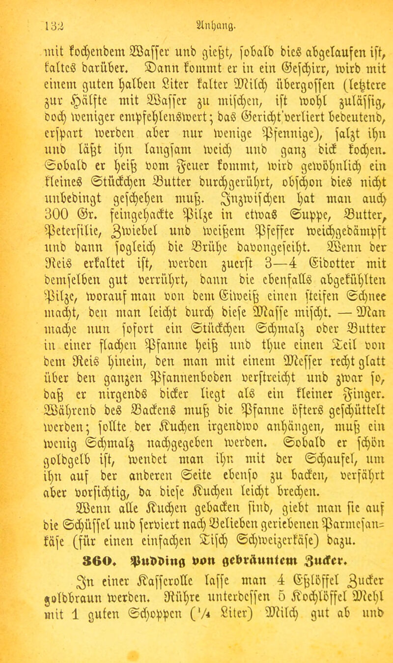mit ?od)enbcm 2öaf[cr unb ßicj^t, foBalb bic§ abgetaufen i[t, fattcS barüber. SDatm bommt er in ein ®ej'd)itr, inirb mit einem guten l)alben Siter falter 90?i(d) übergoffen (le^tcre §ur §nlfte mit 2Ba[[er §u mifd)cn, ift mo’^l §utäj[ig, bod) tneniger em:pfet)leniS\üert; ba§ ©erid^t’üerliert bebeutenb, crj^art tuerben aber nur Wenige Pfennige), fatjt i’^n unb tä^t i^ langsam meid) unb gan§ bid {'od)en. Sobalb er t)ei^ toom §euer fommt, mirb ge\n5t)uUd) ein fteineig ©tüd(^en iButter bur(^gerüt)tt, obfd)on bieg nic^t nnbebingt gef(^et)en mu^. 3^§tnifd)en I)at man and) 300 @r. feinget)adte i^itje in etinag ©uipi^e, 53utter, iPeterfiUe, iuei^em Pfeffer tneic^gebämijft unb bann fogteid) bie 33rilt)e batoongeieU}t. 2Benn ber Dteig erhaltet ift, tuerbcn §uer[t 3—4 (Sibotter mit bemfelben gut t»errüt)rt, bann bie ebenfadg abgefiU)tten tuorauf man t>on bem ©huei^ einen [tei[en ©d)nee mad)t, ben man leid)t burd) biefe 3Jia[fe mifd)t. — ÜJtan mad)e nun fo[ort ein ©tnd(^en ©d)matj ober Siitter in einer f(ad)en Pfanne l)ei^ unb tl)ue einen Seit oon bem 0teig t)inein, ben man mit einem SD^cffer red)t gfatt über ben ganzen ipfannenboben oer[trei(^t unb §mar jo, ba^ er nirgenbg bider liegt atg ein fteiner Ringer. 2öät}renb beg S3adeng mu^ bie Pfanne öjterg gej(^üttelt mcrben; jottte ber ilud)en irgenbioo ant)ängen, mu^ ein menig ©d)mal§ uad}gegeben toerben. ©obalb er jc^on golbgelb i[t, toenbet man it)n mit ber ©d}aujet, um i^n auj ber anberen ©eite ebenjo §u baden, ocrjät}rt aber öorjic^tig, ba bieje 5lut^en leicht bredjen. Sßenn ade jluc^en gebaden jinb, giebt man [ie auj bie ©d)üjjet unb jertoiert nad) iüelieben geriebenen iparmcjan= fäje (für einen einfachen Sijc^ ©d)ioei5crtäje) baju. 360* t>4>n gebrAuntcm einer ^ajjerotte lajje man 4 (Sjjtbffel jolbbraun toerben. 9tül;re unterbcjjen 5 ^'od^lbffel mit 1 guten ©d)0j)jjcn ('A Siter) dRild) gut ab unb
