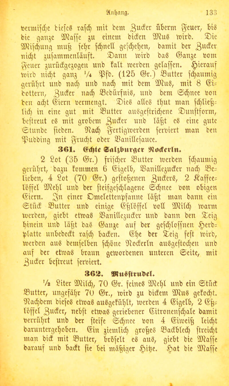 tei-mifd)C biej'c« rafd) mit bem überm ^cuer, big bic (^au§c SP?a[[c §u einem biden 3D^u8 inirb. 5Die SORifd)uii(\ mu^ fel)r fd)nett gefd)ei)en, bamit ber 3iider nid)t gufammenläuft. 5Dann tnirb ba§ ©anje toom Reiter gurüdgegogeu unb faÜ merben gelaffen, hierauf mirb nid}t gan§ V4 ipfb. (125 ®r.) iButter flaumig öcriil)tt unb nad} unb nad) mit bem 2)hi8, mit 8 ©U bottern, ®ebürfnig, unb bem 0d)nec non bcn ad)t ©iern nermengt. SDieg ade§ t^ut man fd)tie^: lid) in eine gut mit S3utter auggeftrid)enc ®unftform, bcftreut eg mit grobem 3^^der unb lä^t eg eine gute 0tunbe fieben. iRad) f^ertigtnerben ferniert man ben ^nibbing mit §rud)t ober 23anitlefauce. 361* ed)te <Srtlsbuv0CV 9Jodctitt. 2 2ot (35 ®r.) friid)er S3utter merbeu fd)aumig §ervil)rt, baju fommcn 6 ©igelb, S3anitlejudcr nad) S3c= lieben, 4 Sot (70 ®r.) geftoffenen 3^^derg, 2 ^affce= löffel iKcl)l unb ber fteifgefd}lagenc 0d)nee oon obigen (Siern. Dmelettenlpfanne In^t man bann ein 0tiid S3utter unb einige ©^Ibffel nod ddild) marrn merbcn, giebt efroag SSanillcjudcr unb bann ben 3:eig l)inein unb lä^t bag ©anje auf ber gefd)loffnen ^erb= glatte unbebedt rafc^ baden, ©'^c ber 2;cig feft mirb, werben aug bemfelben fd)öne dloderln auggeftod)en unb auf ber ctWag braun geworbenen unteren ©eite, mit 3udcr beftreut feroiert. 3G12. Wugftvut»el. V2 Siter 30iild), 70 ©r. feineg ÜJlel)l unb ein ©tüd ©utter, ungefäl)r 70 ©r., wirb ju bidem dRug ge!od)t. ?Rad)bem biefeg etWag auggefül)lt. Werben 4 ©igelb, 2 ©§= löffel ^ebft etWag geriebener ©itronenfd)ale bamit nerrül)rt unb ber fteife ©d}nce toon 4 ©iwei^ lei^t baruntergel>oben. ©in jiemlid) gro^eg ©adbled) ftreid)t man bid mit ©utter, bröfelt eg aug, giebt bie ÜJJaffe barauf unb badt fie bei mäßiger ^i^e. .^at bie dHaffe