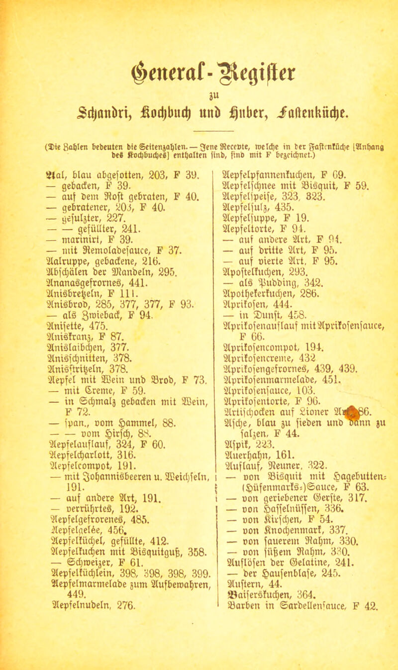 ^merttf-^cgi(i« au Sdjanki, :ßodjbud) itnb ;^ubcr, ioßenküd)c. (Sie 8a6Ien bebeuten bie Seitenja^len. — gene iReccbte, meldet in bet gojlcnlüdte (iSnftana beS ffotbbui^eä] enthalten finb, ftnb mit F bcjcicbnet.) 2Jal, blau abgefotten, 203, F 39. — gebacfen, F 39. — auf bem 3loft gebraten, F 40. — gebratener, 203, F 40. — ycful5ter, 227. gefüllter, 241. — ntatiniri, F 39. — mit fRemolabefauce, F 37. aioltuppe, gebadene, 210. 3lb)d;älen ber fölanbeln, 295. ainanaägefrorneä, 441. ainigbre^eln, F 111. 3lniöbrob, 285, 377, 377, F 93. — alä ^ 94. 3lnifette, 475. ainiälranä, F 87. ainiälaibdjen, 377. ainidfc^nitten, 378. 2lnisftri^eln, 378. 3lepfel mit 3Bein unb Srob, F 73. — mit Sremc, P 59. — in ©c^malj gebacten mit 3Bein, F 72. — fpan., Dom §ammel, 88. oom §irfd), 88. 3lepfelauflauf, 324, F 60. 3lepfeld)ar[ott, 316. 3lepfelcompot, 191. — mit So^ouniibeeren u. SHeidjfetn, 191. — auf anbere 9lrt, 191. — nerrü^rteä, 192. 3(epfelgefrorene§, 485. 3lepfelgeI6e, 456, Slcpfeliüdjel, gefüllte, 412. 3lepfel!ud)en mit Sigquitgu^, 358. — ©d)roeijer, F 61. 3lepfeltüd)lein, 398, 398, 398, 399. älepfelmarmelabe jum Slufberoatiren, 449. 3lepfelnubeln, 276. 2lepfelpfannenfud)en, P 69. 3lepfelfd;nee mit SBiäquit, F 59. Slepfeljpeife, 323, 323. aiepfelfulä, 435. Slepfetfuppe, F 19. 2lepfeltorte, F 94. — auf anbere 2lrt, F 94. — auf brüte 2lrt, F 95. — auf nierte 2lrt, P 95. 2lpoftelfud)en, 293. — alä iflubbing, 342. 2lpot^eIerfud)en, 286. Slprifofen, 444. — in ®unft, 458. Slpritofenaiiflauf mitSlprüofenfauce, P 66. 3lprifofencompot, 194. 2lpri!ofencreme, 432 älprüofengefrorned, 439, 439. aipritofenmannelabe, 451. Slprifofenfauce, 103. Slpritofentorte, F 96. 2lrtifd)oden auf Sioner 2liA^6. 2lfd)e, blau 5u fieben unb olmn ju faljen, F 44. Slfpit, 223. 2luerl;af)n, 161. Sluflauf, 9leunet, 322. — Don aSiSquit mit Hagebutten; (Hüfenmar!ä;)Sauce, F 63. — non geriebener ©erfte, 317. — Don ßoffelnüffen, 336. — üon Kirfd)en, P 54. — Don ilnodjenmar!, 337. — con fauerem 5Uaf)m, 330. — Don fü^em 91nf|m, 330. aiuflbfen ber ©elatine, 241. — ber Houfeublafe, 245. aiuftern, 44. ©aifersfud)en, 364. Söarben in ©arbellenfauce, P 42.