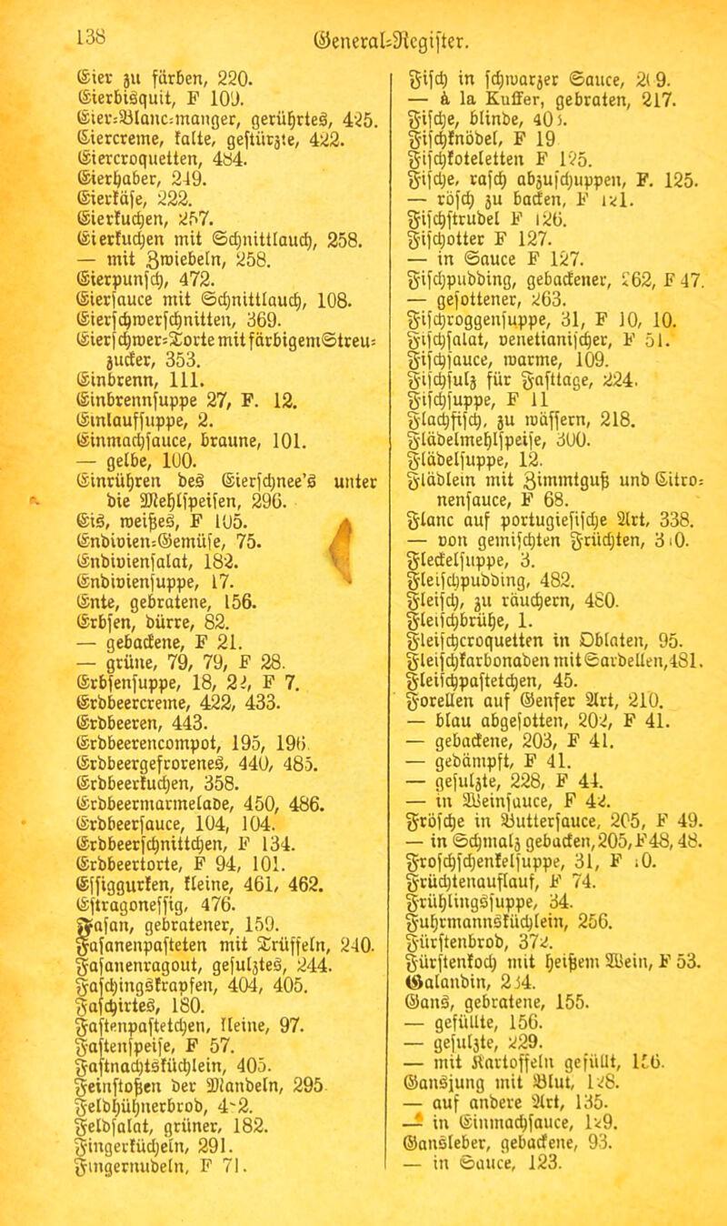 (^eneral;3^cgi[tcr. ®ier 511 färben, 220. ©ierbtäquit, F lO'J. (Stev:3Jlanc:manger, gerü^rteä, 425. ßiercreme, falte, geflüräte, 422. iSiercroquetten, 4ö4. ©ierljaber, 249. ©iertäfe, 222. ©ierfuc^en, 257. ®ierfud;en mit ©c^nittlaud), 258. — mit 3>®iebe[n, 258. (Sierpunfd), 472. (Sierfauce mit ©d)nittlauc£), 108. ISierfc^roerfcfmitten, 369. iSierj ct)roer5SCorte mit f ärbigem©treu= juder, 353. Sinbtenn, 111. Sinbrennfuppe 27, F. 12. ^inlauffuppe, 2. läinmad;fauce, braune, 101. — gelbe, 100. ©intü^ren beö ®ierfd;nee’d unter bie üKel^lfpeifen, 296. ®iö, roei^ed, F 105. a ®nbioien:®emüfe, 75. /f (Snbiuienfalat, 182. ^ ©nbioienfuppe, 17. ^ ®nte, gebratene, 156. (Srbfen, biirre, 82. — gebadene, F 21. — grüne, 79, 79, F 28. ®rbfenfuppe, 18, 22, F 7. ©tbbeercreme, 422, 433. IStbbeeren, 443. ®rbbeerencompot, 195, 196. ©rbbeergefcorened, 440, 485. ®rbbeerfud}en, 358. ISrbbeermarmelaDe, 450, 486. (Srbbeerfauce, 104, 104. ®rbbeerfc|nittd;en, F 134. ©rbbeertorte, F 94, 101. ©ffiggurlen, fleine, 461, 462. iSftragoneffig, 476. f^afan, gebratener, 159. afanenpafteten mit SCrüffeln, 240. gafanenragout, gefugtes, 244. fyajd)ingätrapfen, 404, 405. §afc^irteö, 180. gaftenpaftetdjen, Heine, 97. gaftenfpeife, F 57. §aftnad)tstüd)lein, 405. geinfto^en ber Slianbeln, 295 §elbl;ül)netbrob, 4'2. gelbfalat, grüner, 182. §ingerlüd)eln, 291. §mgernubeln, F 71. gifd) in fc^iuatjer ©auce, 2(9. — & la Kuffer, gebraten, 217. gifd;e, blinbe, 40 >. gifc^fnbbel, F 19 §ifd)foteletten F 125. §ifd;e, rafd) abäufd^uppen, F. 125. — röfd) ju baden, F ikl. gifc^ftrubel F i26. g’ifc^otter F 127. — in ©auce F 127. gifdjpubbing, gebadener, 262, F 47. — gefottener, 263. gifd)roggenfuppe, 31, F 10, 10. gifd)falat, Denetianifc^er, F 51. gifc^jauce, marme, 109. gifc^fula für gafttage, 224. §if4fuppe, F 11 gla^fifc^, JU roöffern, 218. S'läbelmef)lfpeife, 300. §läbelfuppe, 12. gläblein mit 3ii«i«i9u| unb 6itro: nenfauce, F 68. Stanc auf portugiefifd;e 2lrt, 338. — Don gemifc^ten grüdjten, 3i0. gledelfuppe, 3. glelfdjpubbing, 482. §leifd), JU räuchern, 4S0. §leifd)brü^e, 1. gleifc^croquetten in Oblaten, 95. gleifc^farbonaben mit ©arbellen,481. §leiic^paftetc^en, 45. gorellen auf ©enfet 2lrt, 210. — blau abgefotten, 202, F 41. — gebadene, 203, F 41. — gebümpft, F 41. — gefuljte, 228, F 44. — in älleinfuuce, F 42. gröfd)e in Sbutterfauce, 205, F 49. — in ©c^malj_ gebaden,205,F48,48. §rofd)fd)enfelfuppe, 31, F lO. grüd)tenauflauf, F 74. §rüf)lingdfuppe, 34. §ul^rmannbfüd)lein, 256. §ürftenbrob, 372. gürftenfod) mit ^ei^em Süein, F 53. iSalanbin, 2 44. ©anä, gebratene, 155. — gefüllte, 156. — gefuljte, 229. — mit Kartoffeln gefüllt, 156. ©anäjung mit IBlut, I28. — auf anbere 3lrt, 135- — in ©inmac^fauce, 1^9. ©ansleber, gebadene, 93. — in ©üuce, 123.