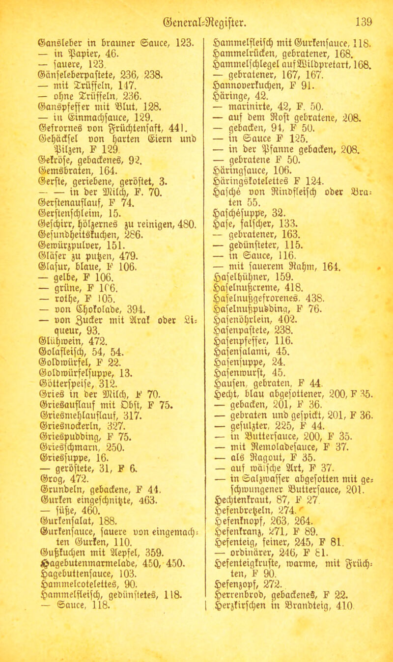 ©ansleber in brauner ©auce, 123. — in ipapier, 46. — lauere, 123. ©önleleberpaftete, 236, 238. — mit Trüffeln, 147. — o^ne Trüffeln, 236. ©anöpfeffer mit Slut, 128. — in ®inmact)fauce, 129. ©efrorneä oon grüd)tenfnft, 441. ©epdfet »on tjarten (Siern unb ^ilaen, F 129. ©eirbfe, gebatfeneä, 92. ©emibraten, 164. ©erfte, geriebene, geröftet, 3. in ber SDiilcb, F. 70. ©erftenauflauf, F 74. ©erftenfcljlcim, 15. ©efd^irr, bölaerneä 5U reinigen, 480. @efunb]E|eitäIuct)en, 286. ©eroürjpuloer, 151. ©läfer ju pu^en, 479. ©lafur, blaue, F 106. — gelbe, F 106. — grüne, F 1C6. — rolbe, F 105. — Don S^ofolabe, 394. — üon mit 2lral ober 2is queur, 93. ©lütjroein, 472. ©olafleifd^, 54, 54. ©olbroürfel, F 22. ©olbroürfelfuppe, 13. ©blterfpeife, 312. @rie§ in ber ajlild), F 70. ©rieöauflauf mit Dblt, F 75. ©rieämel)lauflauf, 317. ©rieänodertn, 327. ©riebpubbing, F 75. ©rieäfc^marn, 250. ©rieäjuppe, 16. — gerbftete, 31, F 6. ©rog, 472. ©runbeln, gebacfene, F 44. ©ur!en eingefc^ni^te, 463. — fülle, 4^. ©urfenfalat, 188. ©urtenfauce, fauere uon eingemacl): ten ©urlen, 110. ©u^Iuc^en mit Slepfel, 359. ^agebutenmarmelabe, 450, 450. ^agebuttenfauce, 103. Iiammelcoteletteä, 90. ^ammelfleifct), gebünfleteb, 118. £>ammelfleijc^ mit ©urlenfauce, 118. ^ammelrüaen, gebratener, 168. ^ammelfcblegel aufSßitbpretart, 168. — gebratener, 167, 167. ^annooer!ucl)en, F 91. §öringe, 42. — marinirte, 42, F. 50. — auf bem SRoft gebratene, 208. — gebaden, 94, F 50. — in ©auce F 125. — in ber fflfanne gebaden, 208. — gebratene F 50. ^äringfauce, 106. Iiäringstoteletteä F 124. §afd)e Bon fRinbfleifd) ober Sbra: ten 55. |iafcl)6fuppe, 32. §afe, falfdjer, 133. — gebratener, 163. — gebünfteter, 115. — in ©auce, 116. — mit fauerem fRn^m, 164. ^afell)ül)ner, 159. feafelnu^creme, 418. ^afelnu^gefroreneä, 438. ^afelnufepubbing, F 76. §afenbl}rlein, 402. ^afenpaftete, 238. Iiafenpfeffer, 116. ^afenfalami, 45. ^afenfuppe, 24. ^afenrourft, 45. Raufen, gebraten, F 44. |iecl)t, blau abgefottener, 200, F 35. — gebaden, 201, F 36. — gebraten unb gefpidt, 201, F 36. — gefuljter, 225, F 44. — in Sutterfauce, 200, F 35. — mit SRemolabefauce, F 37. — alä Diagout, F 35. — auf iBäifd)e 3lrt, F 37. — in ©alaroaffer abgefotten mit ges fc^inungener SButterfauce, 201. ^ecbtenfraut, 87, F 27. ^efenbre^eln, 274.'' liefenfnopf, 263, 264. Iiefenfrana, 271, F 89. Hefenteig, feiner, 245, F 81. — orbincirer, 246, F 81. ^efenteigtrufte, roarme, mit grüd): ten, F 90. ^efenjopf, 272. |)errenbrob, gebadeneS, F 22.