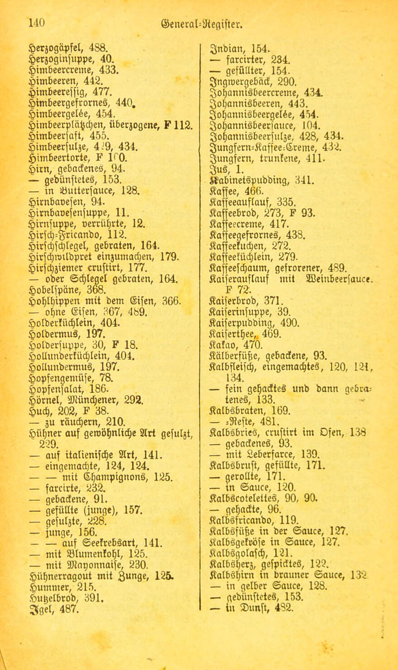 .'Oetjogäpfel, 488. ^etjogtnfuppe, 40. |)imbeercreme, 433. :pimbeeren, 442. Himbeere) fig, 477. §imbeergefrorneä, 440, §imbeergeI6e, 454. §imbeerp(ä^c^en, über5ogene, F112. ^imbeerfaft, 455. ^imbeetjulje, 4i9, 434. ^imbeertorte, F ITQ. ^irn, gebarfeneö, 94. — gebünfteteä, 153. — in äöutterfauce, 128. ^irnbacefen, 94. äirnbaoefenfuppe, 11. §irnfuppe, »ercüijrte, 12. §irfc^:S’>^icanbo, 112. §ir|c^fcl)(egel, gebraten, 164. §irjdE)roilbpret ein3umad)en, 179. §itfd)jiemer cruftirt, 177. — ober ©erleget gebraten, 164. ^obeljpäne, 368. ^ol^l^ippen mit bem Stfen, 366. — o^ne ©ifen, 367, 489. §oIberIii(^Iein, 404. ^olbermuä, 197. |)otberjuppe, 30, F 18. ^oUiinbertüd;Iein, 404. §otlunbermu§, 197. ^opfengemüfe, 78. Jopfenfalat, 186. Iiörnel, ÜDtünd)ener, 292. ^uc^, 202, F 38. — 3u räud^ern, 210. §ü^ner auf geroö^nlidje 2lrt gefuht, 229. — auf itatienifc^e 2lrt, 141. — eingenmd)te, 124, 124. mit S^ampignong, 125. — farcirte, 232. — gebadene, 91. — gefüllte (junge), 157. — gefulste, 228. — junge, 156. — — auf ©eefrebäart, 141. — mit S3Iumento^l, 125. — mit Sölnponnaife, 230. ^ül^nerragout mit 125. Rümmer, 215. ■feupelbrob, 391. 3get, 487. Snbian, 154. — farcirter, 234. — gefüllter, 154. Singroergebäcf, 290. So^anniöbeercreme, 434 Soljanniäbeeren, 443. 3o^anniibeergeI6e, 454. 3o|anni§beerfauce, 104. go^anniäbeerfulje, 428, 434. 3ungferu:Äaffee:Sreme, 432. Jungfern, truntene, 411. §u§, 1. Sfabinetdpubbing, 341. Kaffee, 466. Kaffeeauftauf, 335. Kaffeebrob, 273, F 93. Kaf eecreme, 417. Kaffeegefrorneä, 438. Kaffeehicpen, 272. Kaffee!üd)Iein, 279. Kaffeefd)aum, gefrorener, 489. Kaiferauflauf mit ffieinbeerfauce. F 72. Kaiferbrob, 371. Kaiferinfuppe, 39. Kaiferpubbing, 490. Kaifert^ee,, 469. Kafno, 470. Kälberfüfie, gebadene, 93. Kalbflei)(|, eingemachte^, 120, 121, 134. — fein gebadteg unb bann gebra= teneg, 133. Kalbsbraten, 169. — =31efte, 481. KalbsbrieS, cruftirt im Ofen, 138 — gebadeneS, 93. — mit Seberfarce, 139. KalbSbruft, gefiiüte, 171. — gerollte, 171. — in ©auce, 120. KalbäcoteletteS, 90, 90. — gehadte, 96. KnlbSfricanbo, 119. KalbSfü^e in ber ©auce, 127. KalbSgefröfe in ©auce, 127. KatbSgoIafch, 121. Kalbs'hers, gefpidteS, 122. Kalböhirii in brauner ©auce, 132 — in gelber ©auce, 128. — gebünfteteä, 153. — in 2)imft, 482.