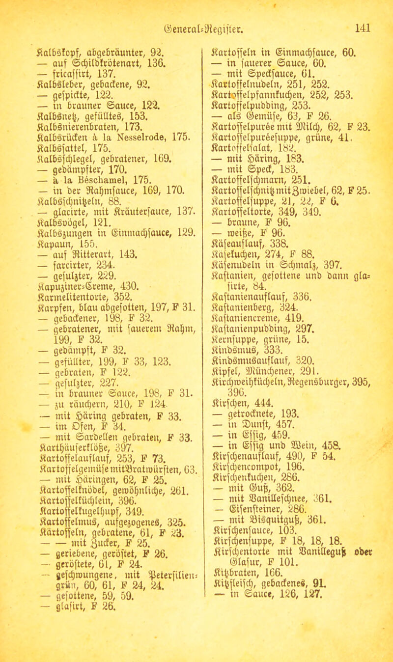 ÄQlösIopf, abgebröunter, 92. — auf ©c^ilbfcötenart, 136. — fricaffirt, 137. Salbäleber, gebacfene, 92. — gefpictte, 122. — in brauner ©auce, 122. Halbänc^, gefüllte^, 153. Äalbäiüerenbraten, 173. Äalbärücfen <\ la Nesselrode, 175. i^alböfaltel, 175. ilalbs)d)legel, gebratener, 169. — gebdmpfter, 170. — ä la Beschamel, 175. — in ber SRa^infauce, 169, 170. ilalböfclfni^eln, 88. — glacirte, mit Äräuterfauce, 137. itatbdobgel, 121. jialbäjungen in ®inmad;fauce, 129. liapüun, 155. — auf fJlitterart, 143. — fnrcirter, 234. — gefugter, 229. Jtapusinersßreme, 430. Karmelitentorte, 352. Karpfen, blau abgefolten, 197, F 31. — gebactener, 198, F 32. — gebratener, mit fouetem fHaljm, 199, F 32. — gebümpft, F 32. — gefüllter, 199, F 33, 123. — gebraten, F 122. — gefulster, 227. — in brauner ©auce, 198, F 31. — ju räud)ern, 210, F 124. — mit §äring gebraten, F 33. — im Dfen, F 34. — mit ©arbeiten gebraten, F 33. Jtart^äufertlb^e, 397. Kartoffelauflauf, 253, F 73. Kartoffelgemüfe mitöratroürften, 63. — mit ^(äringen, 62, F 25. Kartoffeltnöbet, geroö^nlic^e, 261. KartoffeKüc^tein, 396. itarto telfugelljupf, 349. Kortoffelmuä, aufgejogeiieä, 325. Kärtoffetn, gebratene, 61, F 23. mit 3uder, F 25. — geriebene, geröftet, F 26. — gerbftete, 61, F 24. — gefcl)nmngene, mit ijJeterfilien: grün, 60, 61, F 24, 24. — gefottene, 59, 59. — glafirt, F 26. Kartoffeln in ©inmari^fauce, 60. — in fauerer ©auce, 60. — mit ©pedfauce, 61. Kartoffelnubeln, 251, 252. Karteffelpfannfud}en, 252, 253. Kartoffelpubbing, 253. — atä ©emüfe, 63, F 26. Äartoffelpurbe mit 2)Utcl), 62, F 23. Kartoffelpurbefuppe, grüne, 41, Kortoffelfalat, 182. — mit £)äring, 183. — mit ©ped, 183. Kartoffelfd)marn, 251. Kartoffetfd)ni^mit3roiebel, 62, F 25. Kartoffelfuppe, 21, 22, F 6. Karloffeltorte, 349, 349. — braune, F 96. — roei^e, F 96. Küfeauflauf, 338. Käfeludien, 274, F 88. Käfenubeln in ©dfinalä, 397. Kaftanien, gefottene unb bann gla= firte, 84. Kaftnnienauflauf, 336. Kaftanienberg, 324. Kaftaniencreme, 419. Kaftanienpubbing, 297. Kernfuppe, grüne, 15. Kinbämuö, 333. Kinbdmuäauflauf, 320. Kipfel, aJiündfener, 291. Kird}roeil)!üd)eln, Dtegensburger, 395, 396. Kirfdfen, 444. — getrodnete, 193. — in ®unft, 457. — in ©ffig, 459. — in ©ffig unb Sßein, 458. Kirfdjenauftauf, 490, F 54. Kirfd)encompot, 196. Kirfd)etdud)en, 286. — mit @ug, 362. — mit S3anillefd)nee, 361. — ©ifenfteiner, 286. — mit 23i0quitgu|, 361. Kirfdfenfauce, 103. Kirfdjenfuppe, F 18, 18, 18. Kirfd)entorte mit SBanilleguS; ober ©lafur, F 101. Kilfbraten, 166. Ki^fleifd), gebndeneS, 9L — in ©aiice, 126, 127.