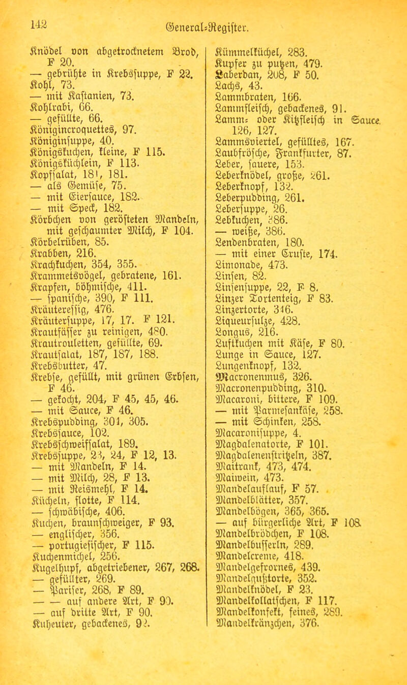 U2 ilnöbel von abgetrocfnetem SBrob, F 20. — gebrühte in Ärebäfuppe, F 22. Äo^'l, 73. — mit Äaftanien, 73. i^ol^ti-abi, G6. — gefüllte, 66. 5tbnigincroquette§, 97. Äbniginfuppe, 40. Sbnig§hid;en, tleine, F 115. i?bnigs!ücl;lein, F 113. Äopffalat, 181, 181. — al§ ©emüfe, 75. — mit ©ierfauce, 182. — mit ©pect, 182. Äbtbdjen oon gerbfteten 3)tanbeln, mit gefdjaumter 33Ut^, F 104. ilbrbeltüben, 85. Krabben, 216. Jtrad)!ud)en, 354, 355. Ärammetdobgel, gebratene, 161. Krapfen, bbl^mifd)e, 411. — fpanifcfie, 390, F 111. itvdutereffig, 476. Äräuterfuppe, 17, 17. F 121. ^trautfäffer ju reinigen, 480. Srautrouletten, gefüllte, 69. m-autfalat, 187, 187, 188. itrebä butter, 47. Ärebfe, gefüllt, mit grünen ®rbfen, F 46. — getoct)t, 204, F 45, 45, 46. — mit ©auce, F 46. 5treb§pubbing, 301, 305. lltebdfauce, 102. Ärebäfcfjroeiffalat, 189. itrebdfuppe, 23, 24, F 12, 13. — mit ailanbetn, F 14. — mit 3)lUd), 28, F 13. — mit ateiäme^t, F 14. Südjeln, flotte, F 114. — fd;roäbifd;e, 406. £ud;en, braunfd)roeiger, F 93. — englifd)er, 356. — portugiefifdjer, F 115. Äud)enmid;el, 256. Äugelf)upf, abgetriebener, 267, 268. — gefüllter, 269. — $arifcr, 268, F 89. auf anbere Strt, F 90. — auf britte 2lrt, F 90. ßufjeuter, gebadeneä, 92. Kümmel!üd}el, 283. Jtupfer 511 pu^en, 479. Saberban, 2u8, F 50. Sad;ä, 43. Sammbraten, 166. Sammfleifd), gebodeneä, 91. Samms ober iti^fleifc^ in ©auce. 126, 127. Sammäüiertel, gefüHted, 167. £aubfrbfd}e, granffurter, 87. Sebet, fauere, 153. Sebertnbbel, gro^e, ^61. Seberfnopf, 132. Seberpubbing, 261. Seberfuppe, 26. Seb!ud;en, 386. — roei^e, 386. Senbenbraten, 180. — mit einer Srufte, 174. Simonabe, 473. Sinfen, 82. Sinfenfuppe, 22, F 8. £in3er Sortenteig, F 83. Sinjertorte, 316. fiiqueurfuläe, 428. £ongud, 216. Sufttudjen mit Ääfe, F 80. Sunge in ©auce, 127. Sungentnopf, 132. SJiacronenmuS, 326. Sllacronenpubbing, 310. aiacaroni, bittere, F 109. — mit iparmefanfafe, 258. — mit ©cf)infen, 258. fDiacaronifuppe, 4. SItagbalenatorte, F 101. fDlagbatenenftri^eln, 387. Üliaitrant, 473, 474. fOlaiioein, 473. aiianbelauflauf, F 57. . aUanbelblätter, 357. 331anbelbbgen, 365, 365. — auf bürgerliche Slrt, F 108. 2) lanbelbrbbd}en, F 108. 3) ianbeI6ufferln, 289. 3)lanbelcreme, 418. lUanbelgefrorneö, 439. fDianöelqufitorte, 352. fülanbelfnbbet, F 23. 2)lanbel!otlatfc{)en, F 117. SJlanbellonfett, feineä, 289. 2IJaubelträn}d}en, 376.