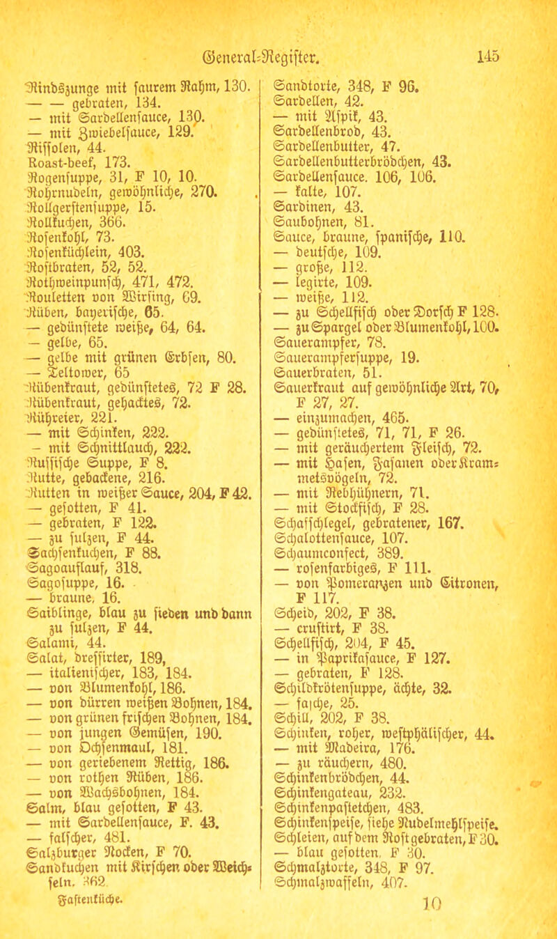 3?inböäunge mit [aurem 3lar;m, 130. gebraten, 134. — mit ©arbelleniauce, 13p. — mit 3«Jiebetfauce, 129. 3li[foten, 44. Roast-beef, 173. Stogenfuppe, 31, F 10, 10. 3toi;rnubein, geroöl^ntid^e, 270. StoIIgerftenfuppe, 15. lloUtudjen, 366. 3tofen!ol;t, 73. :Itolen!ü^{ein, 403. 3loftbraten, 52, 52. 3tott)roeinpunf4 471, 472. floutetten t)on SBirfing, 69. Hüben, bapevif^e, 65. — gebünftete roei^e, 64, 64. — gelbe, 65. — gelbe mit grünen ®rb[en, 80. — äeltoroer, 65 'Uübenfraut, gebünfteteä, 72 F 28. Hübentraut, getjacEteä, 72. Hü^reier, 221. — mit ©d)inten, 222. — mit ©d^nittlaud), 222. Hujfifc^e ©uppe, F 8. Hütte, gebactene, 216. Hutten in meiner ©aucc, 204, F 42. — gefotten, F 41. — gebraten, F 122. — gu fulgen, F 44. $ad;fentud)en, F 88. ©agoauflauf, 318. ©agoi'uppe, 16. — braune, 16. Saiblinge, blau gu fieben unbbann gu fulgen, F 44. ©alami, 44. ©alat, breffirter, 189, — italienifc^er, 183, 184. — Bon IBIumentol^l, 186. — non bürren meinen Seltnen, 184. — non grünen frifc^en Seltnen, 184. — non jungen Oemüjen, 190. — non D4enmaul, 181. — non geriebenem Hettig, 186. — non rotl;en Hüben, 186. — non Sffiacbäbo^nen, 184. ©alm, blau gefotten, F 43. — mit ©arbellenfauce, F. 43. — fatfeber, 481. ©nlgburger Hoden, F 70. ©anbtuci)en mit Äirfcben ober SBcicb* fein, H62 gaftenlücbe. ©anbtorte, 348, F 96. ©arbeiten, 42. — mit Hfpit, 43. ©arbetlenbrob, 43. ©arbellenbutter, 47. ©arbellenbutterbröbdjen, 43. ©arbellenfauce. 106, 106. — falte, 107. ©arbinen, 43. ©aubobnen, 81. ©auce, braune, fpanifebe, HO. — beutfd}e, 109. — gro^e, 112. — legirte, 109. — ineifje, 112. — gu ©cbeüfifcb ober ®orfd} F 128. — gu©pargel ober 58lumentol)l, 100. ©auerampfer, 78. ©auerampferfuppe, 19. ©auerbraten, 51. ©auertraut auf geinöbniidbe 2lrt, 70f F 27, 27. — eingumadien, 465. — gebünfteteä, 71, 71, F 26. — mit geräudjertem §teif(b, 72. — mit §afen, %afaiien ober Krams metsnögeln, 72. — mit Hebbübnern, 71. — mit ©todfifd), F 28. ©cbaffdjlegel, gebratener, 167. ©djalottenfauce, 107. ©d;aumconfect, 389. — rofenfarbigeä, F 111. — non ^omerangen unb Sitronen, F 117. Sdbeib, 202, F 38. — cruftirt, F 38. ©cbeüfifcb, 204, F 45. — in $aprifnfauce, F 127. — gebraten, F 128. ©d}ilbtrötenfuppe, üebte, 32. — fa|d;e, 25. ©cbill, 202, F 38. ©djinten, rober, ineftpbätifdier, 44. — mit 2Habeira, 176. — gu rüudjern, 480. ©ebintenbröbdien, 44. ©ebintengateau, 232. ©ebinfenpafteteben, 483. ©ebintenfpeife, fiebe Hubelmebtfpeife. ©dileten, aufbem 9loft gebraten, F 30. — blau gefotten, F 30. ©djmalgtorte, 348, F 97. ©cbmalginaffeln, 407. 10