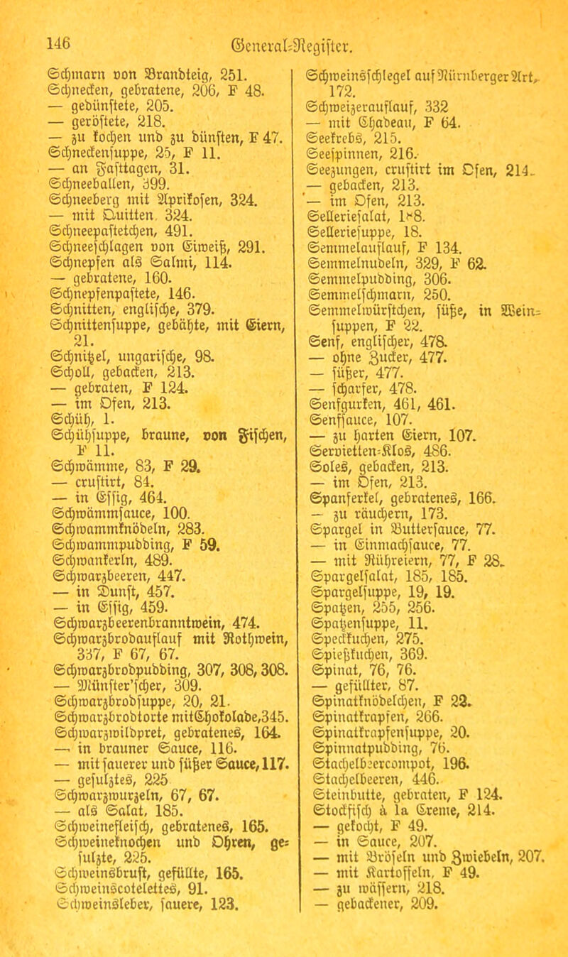 ©djinarn oon SBranbteig, 251. ©d^necEen, gebratene, 206, F 48. — gebünftete, 205. — geröftete, 218. — 5U !od)en nnb ju bünften, F 47. ©cl)necfenfuppe, 25, F 11. — an g-afttagen, 31. ©djneebaUen, 399. ©d^neeberg mit Slprilofen, 324. — mit Duitten, 324. ©d;neepaftetc^en, 491. ©d)nee{d;iagen non ©iroeifi, 291. ©d)nepfen at€ ©atmi, 114. — gebratene, 160. ©d)nepfenpa(tete, 146. ©d^nitten, englifd^e, 379. ©c^nittenfuppe, gebüßte, mit (Stern, 21. ©c^ni^el, ungarifc^e, 98. ©d)oU, gebaden, 213. — gebraten, F 124. — im Dfen, 213. ©d;ü^, 1. ©d^übfnppe, braune, con §ijc^en, F 11. ©^roämme, 83, F 29. — cruftirt, 84. — in Sf[ig, 464. ©d)roämmfauce, 100. ©c^raamminöbeln, 283. ©dpoammpubbing, F 59. ©c^roanterln, 489. ©4roarjbeeren, 447. — in Sunft, 457. — in (Sfl'ig, 459. ©d}njar5beerenbranntniein, 474. ©(^roaräbrobauflauf mit 3lot[;itiein, 337, F 67, 67. ©d)H)aräbrobpubbing, 307, 308,308. — 3Jlünfter’fcber, 309. ©d)n)ar5btobfiippe, 20, 21. ©d^n3aräbrobtottemitSl^oIoIabe,345. ©dpnaräiDilbpret, gebratene^, 164. —. in brauner ©auce, 116. — mit fauerer unb füfier ©auce, 117. — gefuljteä, 225 ©c^roargrourjefn, 67, 67. — atä ©alat, 185. ©cl^iueinefleifc^, gebratenes, 165. Sd;ioeinetnoci^en unb D^ren, ges fulgtc, 225. ©d)ii'einSbruft, gefüllte, 165. ©djroeinscotelctteS, 91. ©dnoeinSleber, fauere, 123. ©d^iüeinSfd)IegeI auf 91ürnberger 31rt, 172. ©d^roeigerauflauf, 332 — mit Gljabeau, F 64. ©eefrcbS, 215. ©eefpinnen, 216.- ©eegungen, cruftirt im Cfen, 214. — gebaden, 213. im Dfen, 213. ©eßeriefalat, If'S. ©eßeriefuppe, 18. ©emmelauflauf, F 134. ©einmetnubeln, 329, F 62. ©emmelpubbing, 306. ©emmelfd)marn, 250. ©emmeliüürftdjen, fü^e, in 2ßein:= fuppen, F 22. ©enf, englifd)er, 478. — of)ne guder, 477. — fü^er, 477. — fdiarfer, 478. ©enfgurlen, 461, 461. ©enffauce, 107. — gu Ijarten (Siern, 107. ©erDietten=ilIoS, 486. ©oteS, gebaden, 213. — im Dfen, 213. ©panfertel, gebratenes, 166. — gu röudjern, 173. ©parget in 33utterfauce, 77. — in ®inmad)fauce, 77. — mit fHübreiern, 77, F 28. ©pargelfatat, 185, 185. ©pargelfuppe, 19, 19. ©pa^en, 255, 256. ©pa^enfuppe, 11. ©pedtud;en, 275. ©pie^tud;en, 369. ©pinat, 76, 76. — gefüllter, 87. ©pinat{nbbeld)en, F 22. ©jjinatfrapfen, 266. ©pinattrnpfenfuppe, 20. ©pinnatpubbing, 76. ©tadjelbeercompot, 196. ©tadjclbeeren, 446. ©teinbutte, gebraten, F 124. ©todfifd) ä ia (Sreme, 214. — gefod)t, F 49. — in ©auce, 207. — mit Ülrbfeln unb groiebeln, 207. — mit Kartoffeln, F 49. — gu iDÜffern, 218. — gebadener, 209.