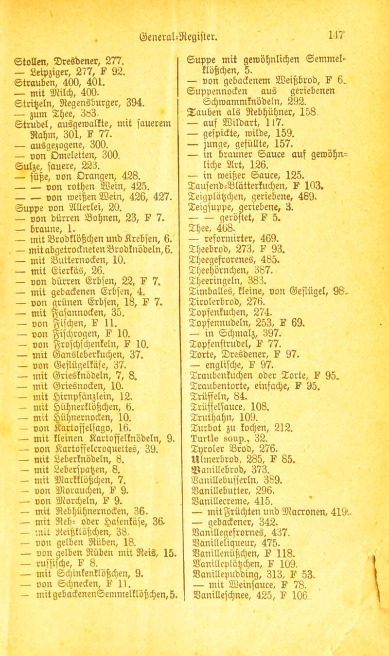 ©toBen, SDreäbener, 277. — Seipsiger, 277, F 92. ©trauben, 400, 401. — mit 2)iilcb, 400. ©tri|eln, SRegenäburger, 394. — 5um 2^ee, 3ö3- ©trübet, auägeroallte, mit fauetem Sla^m, 301, F 77. — auägejogene, 300. — oon Omeletten, 300. ©ulje, fauere, 223. — fü|e, oon Orangen, 428. oon rotl^en 9Bein, 425. »on meinen SBein, 426, 427. Suppe non Sltlertei, 20. — oon bürren Sol^nen, 23, F 7. — braune, 1. — mit $8robttö^d§en unb Krebfen, 6. — mit abgetrodneten Söroblnöbeln, 6. — mit Sbutternoden, 10. — mit ©ierldä, 26. — oon bürren ©rbfen, 22, F 7. — mit gebacfenen ©rbfen, 4. — oon grünen ©rbjen, 18, F 7. — mit gaiannoden, 35. — oon §ifc^en, F 11. — oon gifcbrogen, F 10. — oon §roi^fd)enleIn, F 10. — mit ©anöleberluc^en, 37. — oon ®efUiget!äfe, 37. — mit ©rieäinbbeln, 7, 8. — mit ©rieönoden, 10. — mit 5impfän5tein, 12. — mit |>ü^ner!lb^d)en, 6. — mit ^ü^nernoden, 10. — oon Äartoffelfago, 16. — mit Iteinen Startoffelfnbbeln, 9. — oon ^lartoffelcroquettes, 39. — mit Seberlnbbeln, 8. — mit Seberipa^en, 8. — mit aiJarlftb^djen, 7. — oon aJioraud)en, F 9. — oon Sötorcbetn, F 9. — mit 31ebI)übnernoden, 36. — mit 9tef)= ober ^afenläfe, 36. — mit tWei^ttbldjen, 38. — oon gelben 3lüben, 18. — oon gelben SHübeu mit SReiä, 15. — rujfifcbe, F 8. — mit ©d)in!en!lb|c^en, 9. — oon ©4neden, F 11. — mitgebadenen©emmel!lö5^en,5. ©uppe mit getob^nlid^en ©emmel«- ftbfic^en, 5. — oon gebadenem 2Bei|brob, F 6_ ©uppennoden aub geriebenen ©^roamnilnbbeln, 292. Sauben alä 3teb^ül^ner, 158. — auf ffiilbart, 117. — gefpidte, roilbe, 159. — junge, gefüllte, 157. — in brauner ©auce auf geroöl^n;: lid)e 2lrt, 126. — in meiner ©auce, 125. Jaufenb:33tätterlud)en, F 103. Setgplbfjd^en, geriebene, 489. SCeigfuppe, geriebene, 3. gerbftet, F 5. Sfiee, 468. — reformirter, 469. Xljeebrob, 273, F 93. S:i)eegefroreneb, 485. £I)ecl)brnd)en, 387. £l)eeringeln, 383. Simballeö, tleine, non ©epügel, 98- äiroterbrob, 276. S:opfenfud}en, 274. Sopfennubetn, 253, F 69. — in ©cf)mal3, 397. Sopfenftrubel, F 77. Sorte, Sregbenec, F 97. — englifd}e, F 97. Sraub'en!ud)en ober Sorte, F 95- Sraubentorte, einfad)e, F 95. Srüffeln, 84. Srüffetfauce, 108. Srutfjal^n, 109. Surbot 3U fod;en, 212. Turtle soup., 32. Sproler iBrob, 276. Ulmerbrob, 285, F 85. ©anillebrob, 373. SSanillebufferln, 389. Söanillebutter, 296. SaniUecreme, 415. — mit Stückten unb SRacronen, 419'- — gebadener, 342. SaniBegefrorneb, 437. ISünilletiqueur, 475. Sanillenü^jen, F 118. SJ'anilleplä^^en, F 109. Sßanillepubbing, 313, F 53. — mit SBeinfauce, F 78. SSaniHef(^nee, 425, F 106