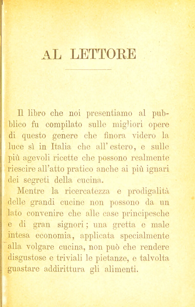 al lettore Il libro che noi presentiamo al pub- blico fu compilato sulle migliori opere di questo genere che finora videro la luce sì in Italia che all’ estero, e sulle più agevoli ricette che possono realmente riescire all’atto pratico anche ai più ignari dei segreti della cucina. Mentre la ricercatezza e prodigalità delle grandi cucine non possono da un lato convenire che alle case principesche e di gran signori ; una gretta e male intesa economia, applicata specialmente alla volgare cucina, non può che rendere disgustose e triviali le pietanze, e talvolta guastare addirittura gli alimenti.