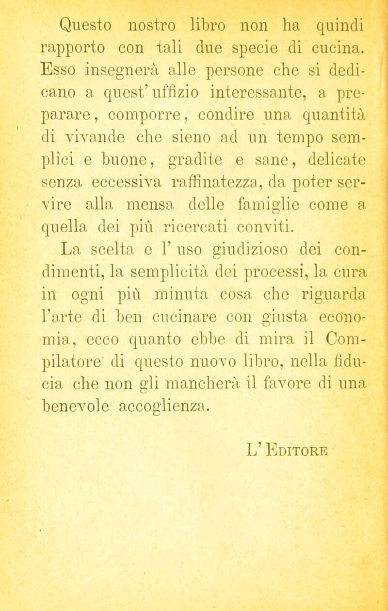 Questo nostro libro non ha quindi rapporto con tali due specie di cucina. Esso insegnerà alle persone che si dedi- cano a quest’ uffìzio interessante, a pre- parare, comporre, condire una quantità di vivande che sieno ad un tempo sem- plici e buone, gradite e sane, delicate senza eccessiva raffinatezza, da poter ser- vire alla mensa delle famiglie come a quella dei più ricercati conviti. La scelta e 1 uso giudizioso dei con- dimenti, la semplicità dei processi, la cura in ogni più minuta cosa che riguarda l’arte di ben cucinare con giusta econo- mia, ecco quanto ebbe di mira il Com- pilatore' di questo nuovo libro, nella fidu- cia che non gli mancherà il favore di una benevole accoglienza. L’ Editore