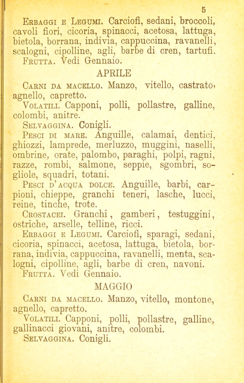 Erbaggi e Legumi. Carciofi, sedani, broccoli, cavoli fiori, cicoria, spinacci, acetosa, lattuga, bietola, borrana, indivia, cappuccina, ravanelli, scalogni, cipolline, agli, barbe di cren, tartufi. Frutta. Vedi Gennaio. APRILE Carni da macello. Manzo, vitello, castrato? agnello, capretto. Volatili. Capponi, polli, pollastre, galline, colombi, anitre. Selvaggina. Conigli. Pesci di mare. Anguille, calamai, dentici, ghiozzi, lamprede, merluzzo, muggini, naselli, ombrine, orate, palombo, paraghi, polpi, ragni, razze, rombi, salmone, seppie, sgombri, so- gliole, squadri, totani. Pesci d’acqua dolce. Anguille, barbi, car- pioni, chieppe, granchi teneri, lasche, lucci, reine, tincne, trote. Crostacei. Granchi, gamberi, testuggini, ostriche, arselle, telline, ricci. Erbaggi e Legumi. Carciofi, sparagi, sedani, cicoria, spinacci, acetosa, lattuga, bietola, bor- rana, indivia, cappuccina, ravanelli, menta, sca- logni, cipolline, agli, barbe di cren, navoni. Frutta. Vedi Gennaio. MAGGIO Carni da macello. Manzo, vitello, montone, agnello, capretto. Volatili. Capponi, polli, pollastre, galline, gallinacci giovani, anitre, colombi. Selvaggina. Conigli.