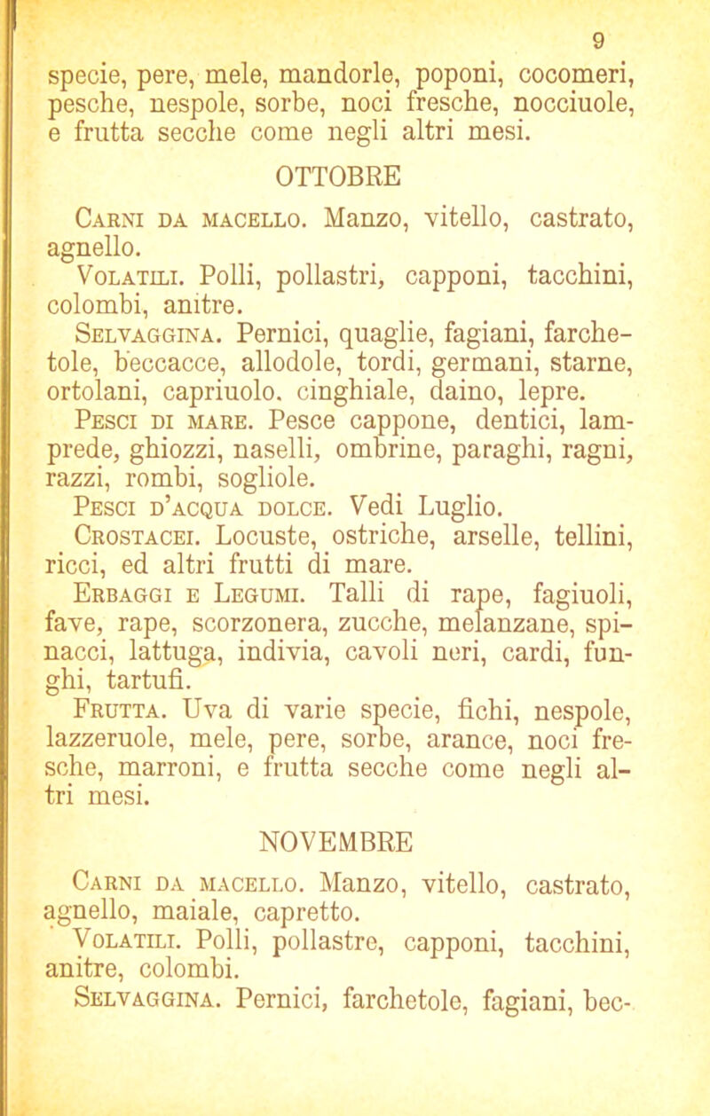 specie, pere, mele, mandorle, poponi, cocomeri, pesche, nespole, sorbe, noci fresche, nocciuole, e frutta secche come negli altri mesi. OTTOBRE Carni da macello. Manzo, vitello, castrato, agnello. Volatili. Polli, pollastri, capponi, tacchini, colombi, anitre. Selvaggina. Pernici, quaglie, fagiani, farche- tole, beccacce, allodole, tordi, germani, starne, ortolani, capriuolo. cinghiale, daino, lepre. Pesci di mare. Pesce cappone, dentici, lam- prede, ghiozzi, naselli, ombrine, paraghi, ragni, razzi, rombi, sogliole. Pesci d’acqua dolce. Vedi Luglio. Crostacei. Locuste, ostriche, arselle, teliini, ricci, ed altri frutti di mare. Erbaggi e Legumi. Talli di rape, fagiuoli, fave, rape, scorzonera, zucche, melanzane, spi— nacci, lattuga, indivia, cavoli neri, cardi, fun- ghi, tartufi. Frutta. Uva di varie specie, fichi, nespole, lazzcruole, mele, pere, soroe, arance, noci fre- sche, marroni, e frutta secche come negli al- tri mesi. NOVEMBRE Carni da macello. Manzo, vitello, castrato, agnello, maiale, capretto. Volatili. Polli, pollastre, capponi, tacchini, anitre, colombi. Selvaggina. Pernici, farchetole, fagiani, bec-