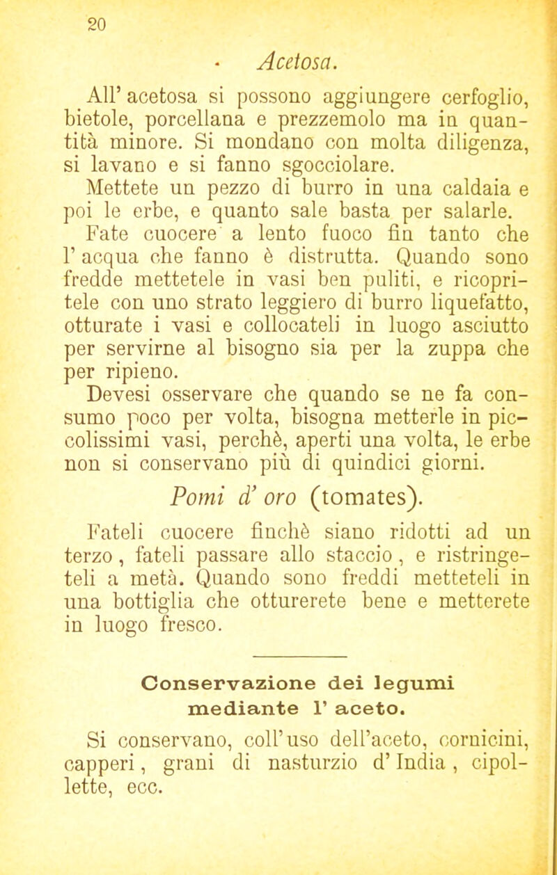 Acetosa. All’ acetosa si possono aggiungere cerfoglio, bietole, porcellana e prezzemolo ma in quan- tità minore. Si mondano con molta diligenza, si lavano e si fanno sgocciolare. Mettete un pezzo di burro in una caldaia e poi le erbe, e quanto sale basta per salarle. Fate cuocere a lento fuoco fin tanto che fi acqua che fanno è distrutta. Quando sono fredde mettetele in vasi ben puliti, e ricopri- tele con uno strato leggiero di burro liquefatto, otturate i vasi e collocateli in luogo asciutto per servirne al bisogno sia per la zuppa che per ripieno. Devesi osservare che quando se ne fa con- sumo poco per volta, bisogna metterle in pic- colissimi vasi, perchè, aperti una volta, le erbe non si conservano più di quindici giorni. Pomi d’ oro (tomates). Fateli cuocere finché siano ridotti ad un terzo, fateli passare allo staccio, e ristringe- teli a metà. Quando sono freddi metteteli in una bottiglia che otturerete bene e metterete in luogo fresco. Conservazione dei legumi mediante 1’ aceto. Si conservano, coll’uso dell’aceto, cornicini, capperi, grani di nasturzio d’India, cipol- lette, ecc.