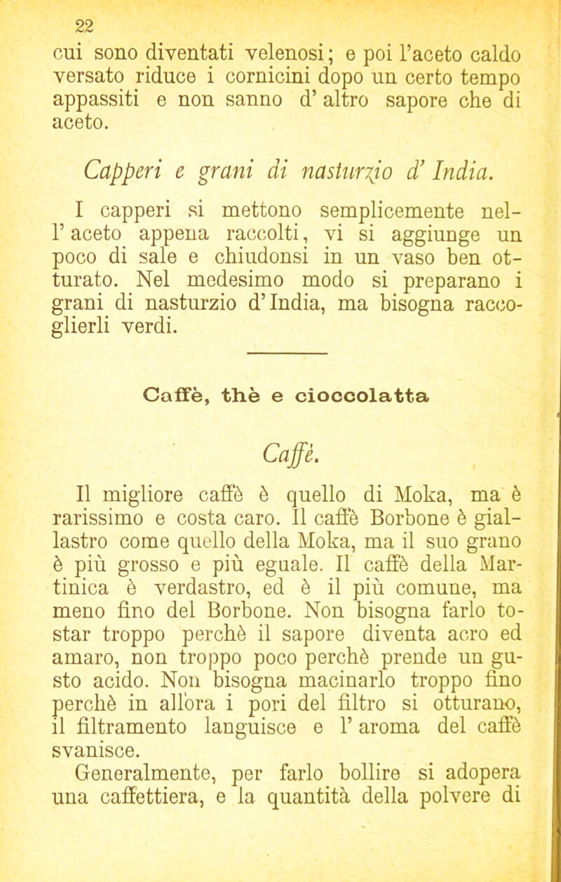 cui sono diventati velenosi ; e poi l’aceto caldo versato riduce i cornicini dopo un certo tempo appassiti e non sanno d’altro sapore che di aceto. Capperi e grani di nasturzio d! India. I capperi si mettono semplicemente nel- l’aceto appena raccolti, vi si aggiunge un poco di sale e chiudonsi in un vaso ben ot- turato. Nel medesimo modo si preparano i grani di nasturzio d’india, ma bisogna racco- glierli verdi. Caffè, thè e cioccolatta Caffè. Il migliore caffè è quello di Moka, ma è rarissimo e costa caro. Il caffè Borbone è gial- lastro come quello della Moka, ma il suo grano è più grosso e più eguale. Il caffè della Mar- tinica è verdastro, ed è il più comune, ma meno fino del Borbone. Non bisogna farlo to- star troppo perchè il sapore diventa acro ed amaro, non troppo poco perchè prende un gu- sto acido. Non bisogna macinarlo troppo fino perchè in allora i pori del filtro si otturano, il fìltramento languisce e l’aroma del caffè svanisce. Generalmente, per farlo bollire si adopera una caffettiera, e la quantità della polvere di