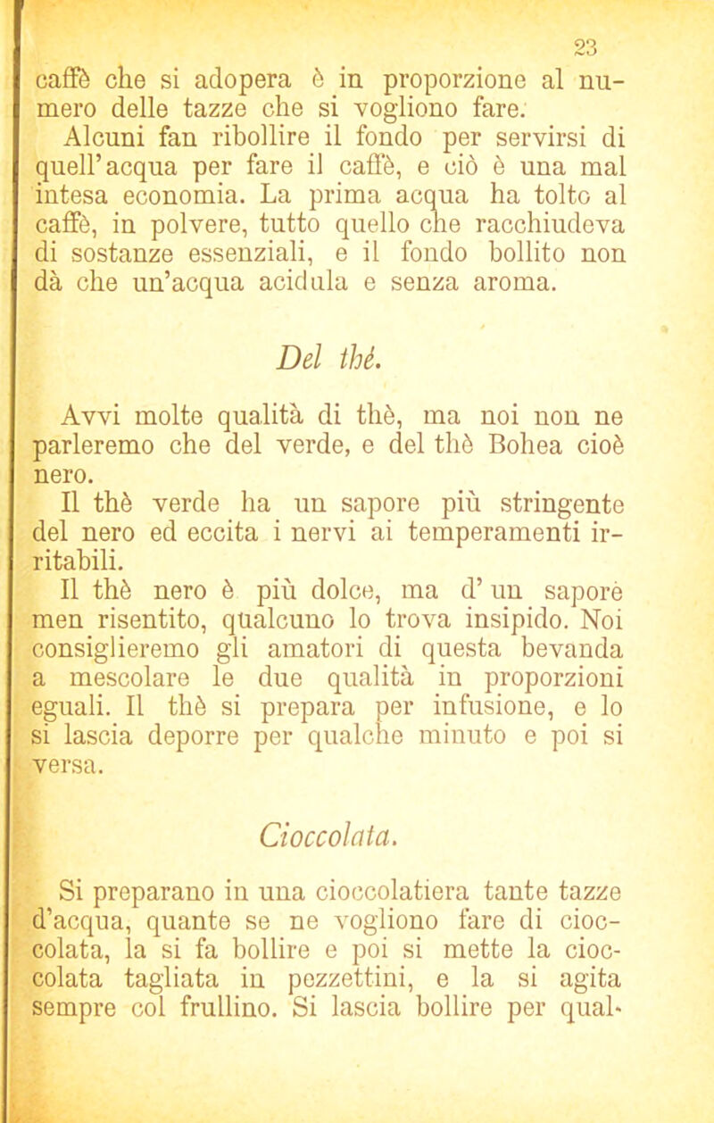 caffè che si adopera è in proporzione al nu- mero delle tazze che si vogliono fare. Alcuni fan ribollire il fondo per servirsi di queir acqua per fare il caffè, e ciò è una mal intesa economia. La prima acqua ha tolto al caffè, in polvere, tutto quello che racchiudeva di sostanze essenziali, e il fondo bollito non dà che un’acqua acidula e senza aroma. Del thè. Avvi molte qualità di thè, ma noi non ne parleremo che del verde, e del thè Bohea cioè nero. Il thè verde ha un sapore più stringente del nero ed eccita i nervi ai temperamenti ir- ritabili. Il thè nero è più dolce, ma d’un saporè men risentito, qualcuno lo trova insipido. Noi consiglieremo gli amatori di questa bevanda a mescolare le due qualità in proporzioni eguali. Il thè si prepara per infusione, e lo si lascia deporre per qualche minuto e poi si versa. Cioccolata. Si preparano in una cioccolatiera tante tazze d’acqua, quante se ne vogliono fare di cioc- colata, la si fa bollire e poi si mette la cioc- colata tagliata in pezzettini, e la si agita sempre col frullino. Si lascia bollire per qual-