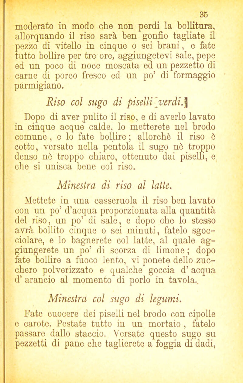 moderato in modo che non perdi la bollitura, allorquando il riso sarà ben gonfio tagliate il pezzo di vitello in cinque o sei brani, e fate tutto bollire per tre ore, aggiungetevi sale, pepe ed un poco di noce moscata ed un pezzetto di carne di porco fresco ed un po’ di formaggio parmigiano. Riso col sugo di piselli- verdi.] Dopo di aver pulito il riso, e di averlo lavato in cinque acque calde, lo metterete nel brodo comune, e lo fate bollire ; allorché il riso è cotto, versate nella pentola il sugo nè troppo denso nè troppo chiaro, ottenuto dai piselli, e che si unisca bene col riso. Minestra di riso al latte. Mettete in una casseruola il riso ben lavato con un po’ d’acqua proporzionata alla quantità del riso, un po’ di sale, e dopo che lo stesso avrà bollito cinque o sei minuti, fatelo sgoc- ciolare, e lo bagnerete col latte, al quale ag- giungerete un po’ di scorza di limone ; dopo fate bollire a fuoco lento, vi ponete dello zuc- chero polverizzato e qualche goccia d’acqua d’ arancio al momento di porlo in tavola.. Minestra col sugo di legumi. Fate cuocere dei piselli nel brodo con cipolle e carote. Pestate tutto in un mortaio , fatelo passare dallo staccio. Versate questo sugo su pezzetti di pane che taglierete a foggia di dadi,