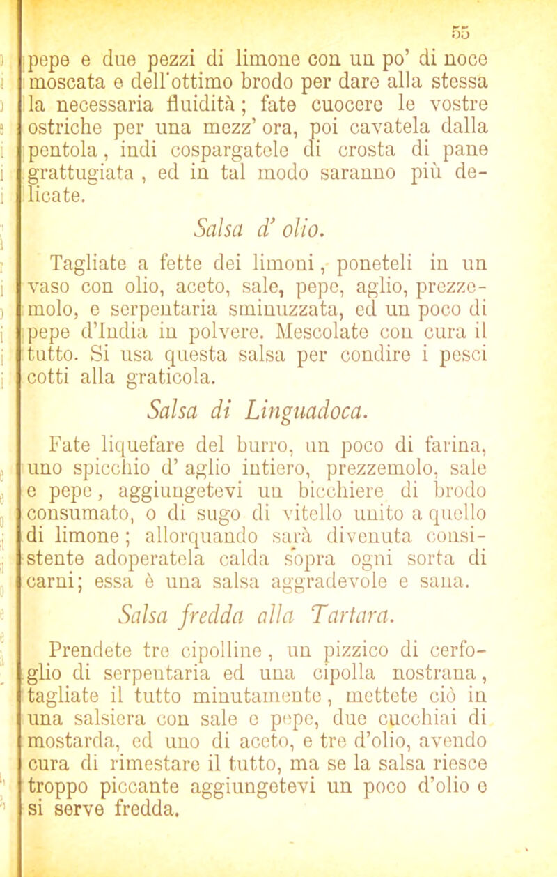 pepe e due pezzi di limone con un po’ di noce moscata e dell'ottimo brodo per dare alla stessa la necessaria fluidità ; fate cuocere le vostre ostriche per una mezz’ ora, poi cavatela dalla pentola, indi cospargatele di crosta di pane grattugiata , ed in tal modo saranno più de- licate. Salsa d’ olio. Tagliate a fette dei limoni, poneteli in un vaso con olio, aceto, sale, pepe, aglio, prezze- molo, e serpentaria sminuzzata, ed un poco di pepe d’india in polvere. Mescolate con cura il tutto. Si usa questa salsa per condire i pesci cotti alla graticola. Salsa di Linguadoca. Fate liquefare del burro, un poco di farina, uno spiccino d’ aglio intiero, prezzemolo, sale e pepe, aggiungetevi uu bicchiere di brodo consumato, o di sugo di vitello unito a quello di limone ; allorquando sarà divenuta consi- stente adoperatela calda sopra ogni sorta di carni; essa è una salsa aggradevole e sana. Salsa fredda alla Tartara. Prendete tre cipolline , un pizzico di cerfo- glio di serpentaria ed una cipolla nostrana, tagliate il tutto minutamente, mettete ciò in una salsiera con sale e pepe, due cucchiai di mostarda, ed uno di aceto, e tre d’olio, avendo cura di rimestare il tutto, ma se la salsa riesce troppo piccante aggiungetevi un poco d’olio e si serve fredda.