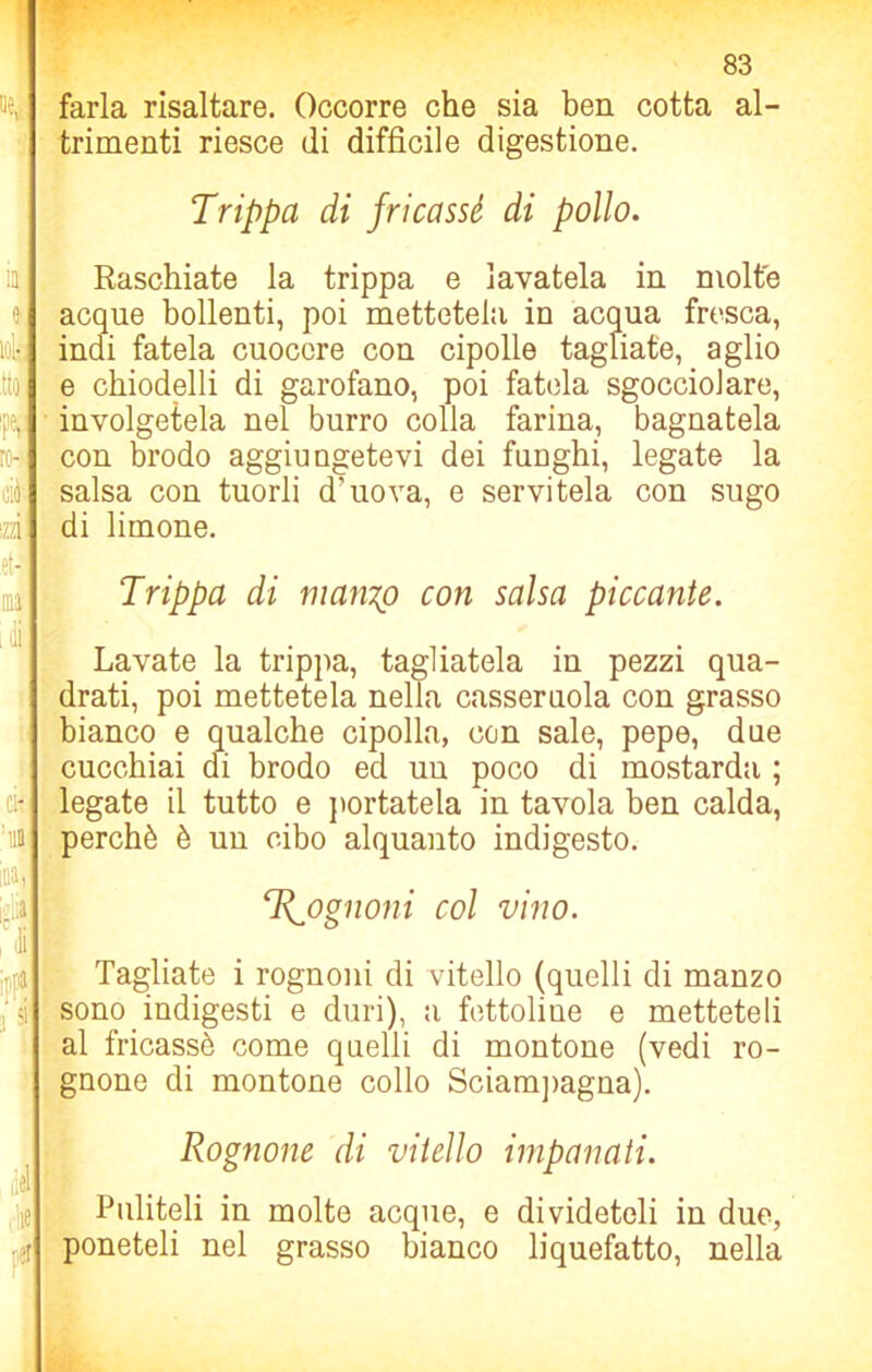 farla risaltare. Occorre che sia ben cotta al- trimenti riesce di difficile digestione. Trippa di fricassè di pollo. Raschiate la trippa e lavatela in molte acque bollenti, poi mettetela in acqua fresca, indi fatela cuocere con cipolle tagliate, aglio e chiodelli di garofano, poi fatela sgocciolare, involgetela nel burro colla farina, bagnatela con brodo aggiungetevi dei funghi, legate la salsa con tuorli d'uova, e servitela con sugo di limone. Trippa di manzo con salsa piccante. Lavate la trippa, tagliatela in pezzi qua- drati, poi mettetela nella casseruola con grasso bianco e qualche cipolla, con sale, pepe, due cucchiai di brodo ed uu poco di mostarda ; legate il tutto e portatela in tavola ben calda, perchè è un cibo alquanto indigesto. ‘Rognoni col vino. Tagliate i rognoni di vitello (quelli di manzo sono indigesti e duri), a fettoliue e metteteli al fricassè come quelli di montone (vedi ro- gnone di montone collo Sciampagna). Rognone di vitello impanati. Puliteli in molte acque, e divideteli in due, poneteli nel grasso bianco liquefatto, nella