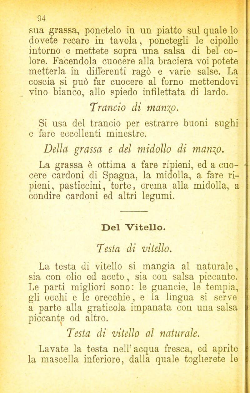 sua grassa, ponetelo in un piatto sul quale lo dovete recare in tavola, ponetegli le cipolle intorno e mettete sopra una salsa di bel co- lore. Facendola cuocere alla braciera voi potete metterla in differenti ragò e varie salse. La coscia si può far cuocere al forno mettendovi vino bianco, allo spiedo infilettata di lardo. Trancio di manzo. Si usa del trancio per estrarre buoni sughi e fare eccellenti minestre. Della grassa e del midollo di manzo. La grassa è ottima a fare ripieni, ed a cuo- cere cardoni di Spagna, la midolla, a fare ri- pieni, pasticcini, torte, crema alla midolla, a condire cardoni ed altri legumi. Del Vitello. I Testa di vitello. La testa di vitello si mangia al naturale, sia con olio ed aceto , sia con salsa piccante. Le parti migliori sono: le guancie, le tempia, gli occhi e le orecchie, e la lingua si serve a parte alla graticola impanata con una salsa piccante od altro. Testa di vitello al naturale. Lavate la testa nell’acqua fresca, ed aprite la mascella inferiore, dalla quale toglierete le