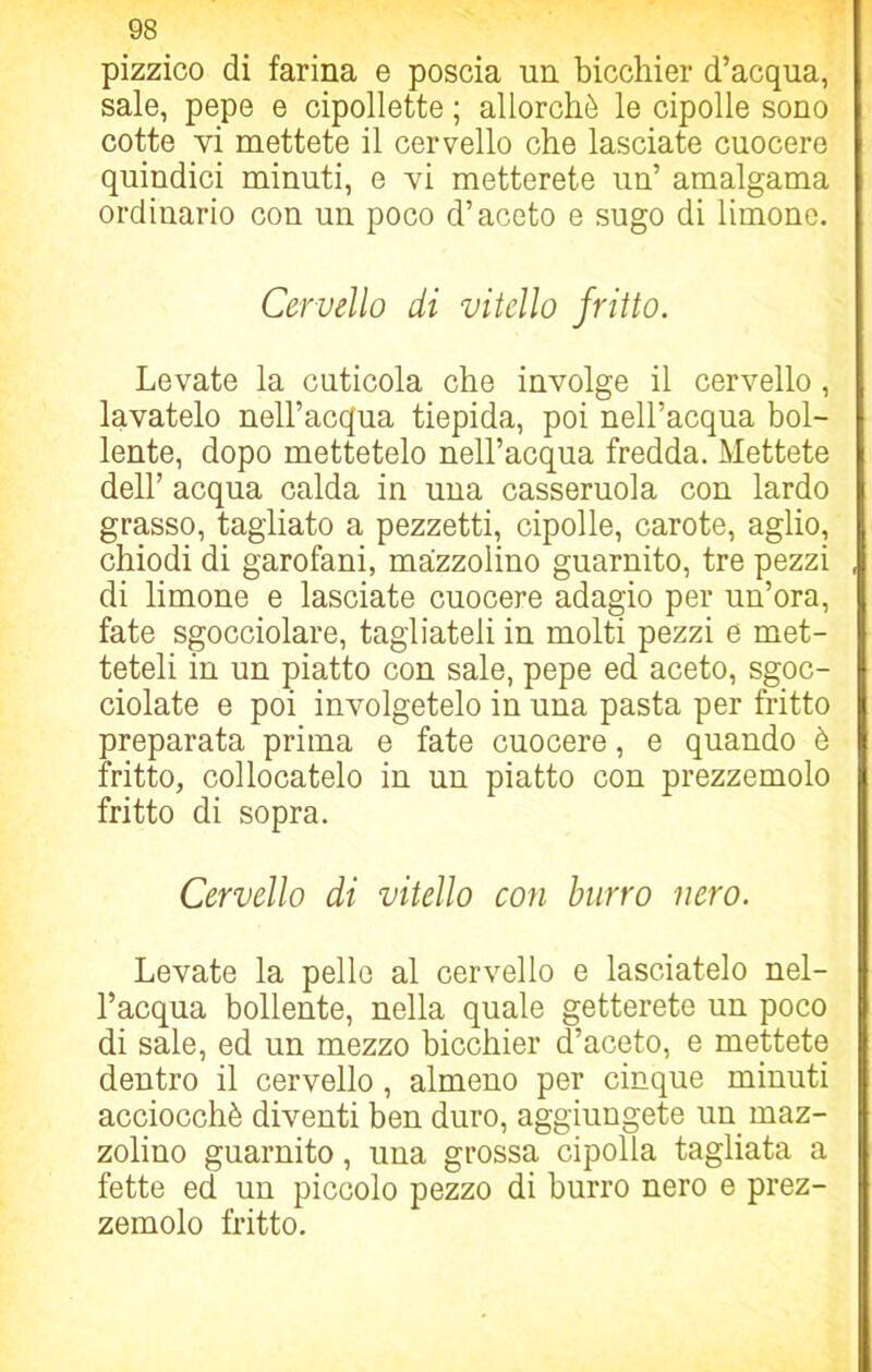 pizzico di farina e poscia un bicchier d’acqua, sale, pepe e cipollette ; allorché le cipolle sono cotte vi mettete il cervello che lasciate cuocere quindici minuti, e vi metterete un’ amalgama ordinario con un poco d’aceto e sugo di limone. Cervello di vitello fritto. Levate la cuticola che involge il cervello, lavatelo nell’acqua tiepida, poi nell’acqua bol- lente, dopo mettetelo nell’acqua fredda. Mettete dell’ acqua calda in una casseruola con lardo grasso, tagliato a pezzetti, cipolle, carote, aglio, chiodi di garofani, mazzolino guarnito, tre pezzi di limone e lasciate cuocere adagio per un’ora, fate sgocciolare, tagliateli in molti pezzi e met- teteli in un piatto con sale, pepe ed aceto, sgoc- ciolate e poi involgetelo iu una pasta per fritto preparata prima e fate cuocere, e quando è fritto, collocatelo in un piatto con prezzemolo fritto di sopra. Cervello di vitello con burro nero. Levate la pelle al cervello e lasciatelo nel- l’acqua bollente, nella quale getterete un poco di sale, ed un mezzo bicchier d’aceto, e mettete dentro il cervello , almeno per cinque minuti acciocché diventi ben duro, aggiungete un maz- zolino guarnito, una grossa cipolla tagliata a fette ed un piccolo pezzo di burro nero e prez- zemolo fritto.