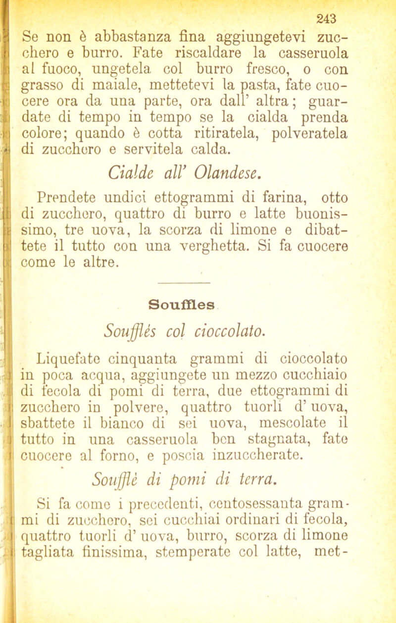 I Se non è abbastanza fina aggiungetevi zuc- I chero e burro. Fate riscaldare la casseruola al fuoco, ungetela col burro fresco, o con ! grasso di maiale, mettetevi la pasta, fate cuo- -1 cere ora da una parte, ora dall’ altra ; guar- ii date di tempo in tempo se la cialda prenda j;:j colore; quando è cotta ritiratela, polveratela di zucchero e servitela calda. Cialde all’ Olandese. Prendete undici ettogrammi di farina, otto || di zucchero, quattro di burro e latte buonis- j simo, tre uova, la scorza di limone e dibat- ti tete il tutto con una verghetta. Si fa cuocere ™ come le altre. 1 Souffl.es Soufflés col cioccolato. Liquefate cinquanta grammi di cioccolato j| in poca acqua, aggiungete un mezzo cucchiaio i di fecola di pomi di terra, due ettogrammi di i zucchero in polvere, quattro tuorli d’uova, ■ i sbattete il bianco di sei uova, mescolate il tutto in una casseruola ben stagnata, fate i cuocere al forno, e poscia inzuccherate. Soufflé di pomi di terra. Si fa come ì precedenti, centosessanta grain- i mi di zucchero, sei cucchiai ordinari di fecola, quattro tuorli d’ uova, burro, scorza di limone i i tagliata finissima, stemperate col latte, met-