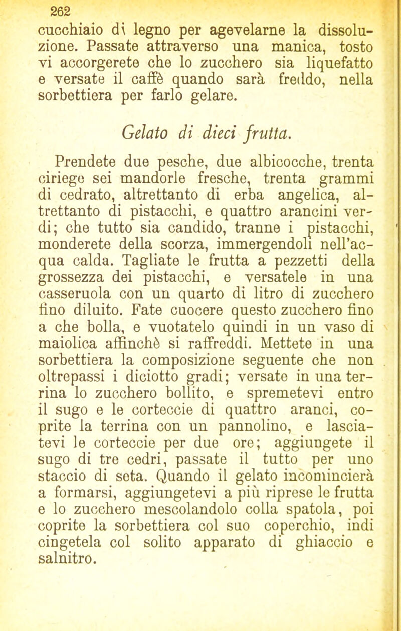 cucchiaio di legno per agevelarne la dissolu- zione. Passate attraverso una manica, tosto vi accorgerete che lo zucchero sia liquefatto e versate il caffè quando sarà freddo, nella sorbettiera per farlo gelare. Gelato di dieci frutta. Prendete due pesche, due albicocche, trenta ciriege sei mandorle fresche, trenta grammi di cedrato, altrettanto di erba angelica, al- trettanto di pistacchi, e quattro arancini ver- di; che tutto sia candido, tranne i pistacchi, monderete della scorza, immergendoli nell’ac- qua calda. Tagliate le frutta a pezzetti della grossezza dei pistacchi, e versatele in una casseruola con un quarto di litro di zucchero fino diluito. Fate cuocere questo zucchero fino a che bolla, e vuotatelo quindi in un vaso di maiolica affinchè si raffreddi. Mettete in una sorbettiera la composizione seguente che non oltrepassi i diciotto gradi ; versate in una ter- rina lo zucchero bollito, e spremetevi entro il sugo e le corteccie di quattro aranci, co- prite la terrina con un pannolino, e lascia- tevi le corteccie per due ore; aggiungete il sugo di tre cedri, passate il tutto per uno staccio di seta. Quando il gelato incomincierà a formarsi, aggiungetevi a più riprese le frutta e lo zucchero mescolandolo colla spatola, poi coprite la sorbettiera col suo coperchio, indi cingetela col solito apparato di ghiaccio e salnitro.