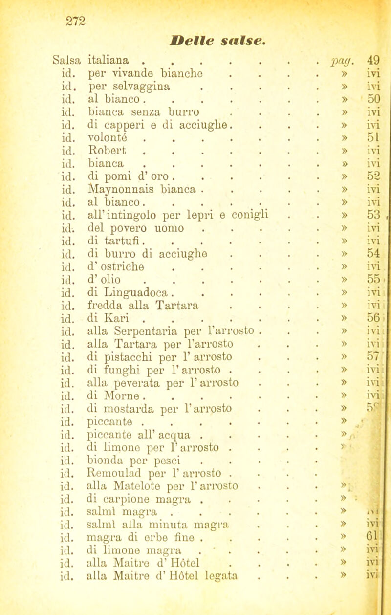 Delle salse. Salsa italiana ..... pag- 49 id. per vivande bianche » ivi id. per selvaggina » ivi id. al bianco..... » 50 id. bianca senza burro » ivi id. di capperi e di acciughe. » ivi id. volonté » 51 id. Robert » ivi id. bianca ..... » ivi id. di pomi d’ oro .... » 52 id. Maynonnais bianca . » ivi id. al bianco..... » ivi id. all’intingolo per lepri e conigli » 53 , id. del povero uomo » ivi id. di tartufi..... » ivi id. di burro di acciughe » 54 id. d’ostriche .... » ivi id. d’olio ..... » 55 • id. di Linguadoca.... » ivi id. fredda alla Tartara » ivi i id. di Kari » 56 id. alla Serpentaria per l'arrosto . » ivi id. alla Tartara per l’arrosto » ivi id. di pistacchi per 1’ arrosto di funghi per l’arrosto . » 57 id. » ivi id. alla peverata per l’arrosto » ivi id. di Morne » ivi id. di mostarda per l’arrosto » 57 id. piccante ..... » •4 id. piccante all’ acqua . » id. di limone per l’arrosto . » « id. id. id. bionda per pesci Remoulad per 1’ arrosto . alla Matelote per l’arrosto » id. di carpione magra . » : id. salmi magra .... » t> 1 id. salmi alla minuta magra » ivi id. magra di erbe fine . » 61 id. di limone magra . ' . » ivi id. alla Maitre d’ Hótel » ivi id. alla Maitre d’ Hótel legata » ivi 1