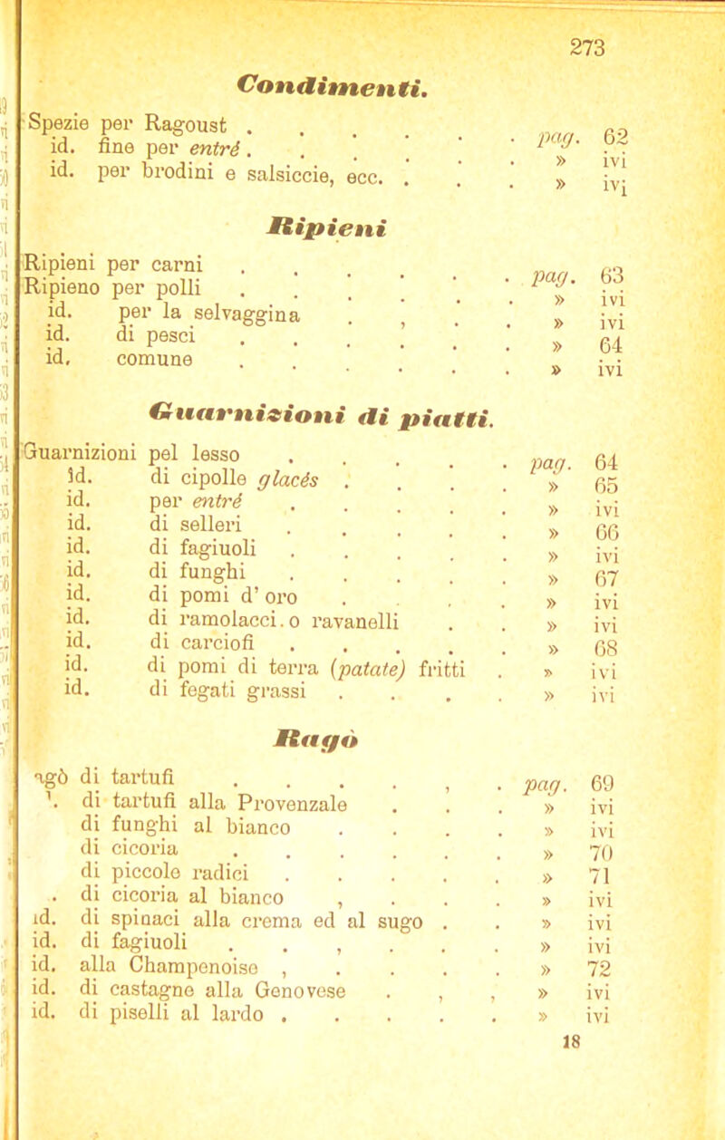 éàA Ripieni per carni Ripieno per polli jd. per la selvaggina id. di pesci id. comune Guarnizioni pel lesso Conditnenti. Spezie per Ragoust . id. per brodini e salsiccie, ecc. . Ripieni Guarnizioni di piatti. 3d id id id id id id, id id. id, di cipolle glacés . per entré di selleri di fagiuoli di funghi di pomi d’ oi’o di ramolacci. o ravanelli di carciofi . di pomi di terra (patate) fritti di fegati grassi Raf/ò * agò di tartufi .... \ di tartufi alla Provenzale di funghi al bianco di cicoria .... di piccole radici . di cicoria al bianco , id. di spinaci alla crema ed al sugo id. di fagiuoli , id. alla Champenoiso , id. di castagno alla Genovese id. di piselli al lardo . » ÌV[ pag. 63 » 64 pag. 64 » 65 » 66 » 67 » ivi » ivi » 68 » ivi » ivi pag. 69 » ivi » ivi » 70 » 71 » ivi » ivi » ivi » 72 » ivi » ivi 18