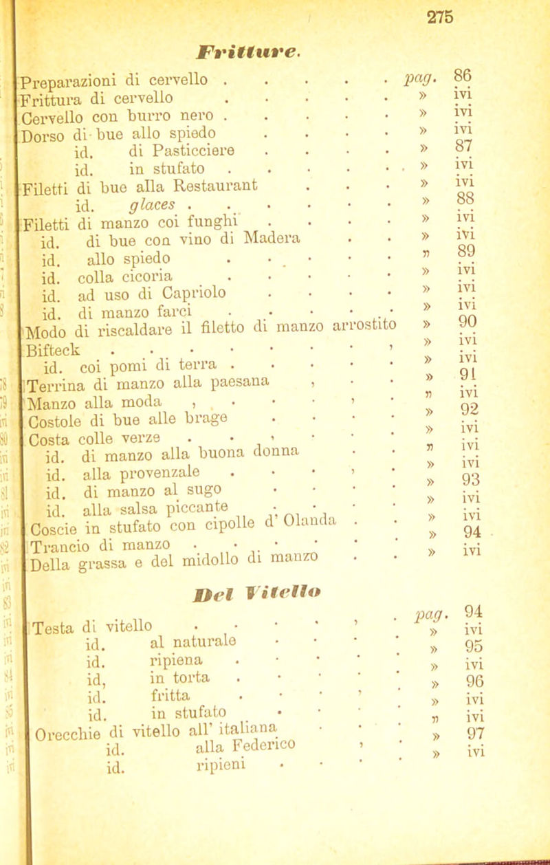 Fritture. Preparazioni di cervello . frittura di cervello Cervello con burro nero . Dorso di bue allo spiedo id. di Pasticciere id. in stufato Filetti di bue alla Restaurant id. glaces . iletti di manzo coi funghi id. di bue con vino di Madera id. allo spiedo id. colla cicoria id. ad uso di Capriolo id. di manzo farci Modo di riscaldare il filetto di manzo ai 3ifteck . • • id. coi pomi di terra . ; Terrina di manzo alla paesana Manzo alla moda , Costole di bue alle brago Costa colle verze . • 1 id. di manzo alla buona donna id. alla provenzale id. di manzo al sugo id. alla salsa piccante • Coscio in stufato con cipolle d Olanda Trancio di manzo . • • Della grassa e del midollo di manzo Mìei niello Testa di vitello id. al naturale id. ripiena id, in toi'ta id. fritta id. in stufato Orecchie di vitello all’ italiana id. alla Federico pcig. » » » » . » » » » » n » » ostito » TI » » n » » » » » » 86 ivi ivi ivi 87 ivi ivi 88 ivi ivi 89 ivi ivi ivi 90 ivi ivi 91 ivi 92 ivi ivi ivi 93 ivi ivi 94 ivi id. ripieni pag. » » T) » » 94 ivi 95 ivi 96 ivi ivi 97