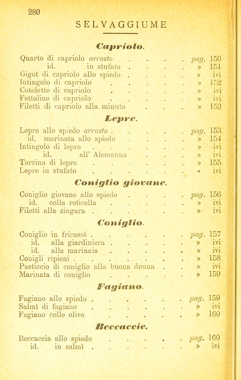 SELVAGGIUME Capriolo. Quarto di capriolo arrosto id. in stufato . Gigot di capriolo allo spiedo . Intingolo di capriolo . Cotelette di capriolo .... Fettoline di capriolo .... Filetti di capriolo alla minuta hepre. Lepre allo spiedo arrosto .... id. marinata allo spiedo Intingolo di lepre ..... id. all’ Alemanna Terrina di lepre ..... Lepre in stufato Coniglio giovane. Coniglio giovane alio spiedo id. colla reticella .... Filetti alla zingara ..... Coniglio. Coniglio in fricassè id. alla giardiniera .... id. alla marinala .... Conigli ripieni Pasticcio di coniglio alla buona donna . Marinata di coniglio .... Bragia no. Fagiano allo spiedo Salmi di fagiano ..... Fagiano colle olive .... Bieceaecie. pag. 150 » 151 » ivi » 152 » ivi » ivi » 153 pag. 153 >> 154 » ivi » ivi » 155 » ivi pag. 156 » ivi » ivi pag. 157 » ivi » ivi » 158 » ivi » 159 pag. 159 » ivi » 160 pag. 160 Beccaccia allo spiedo