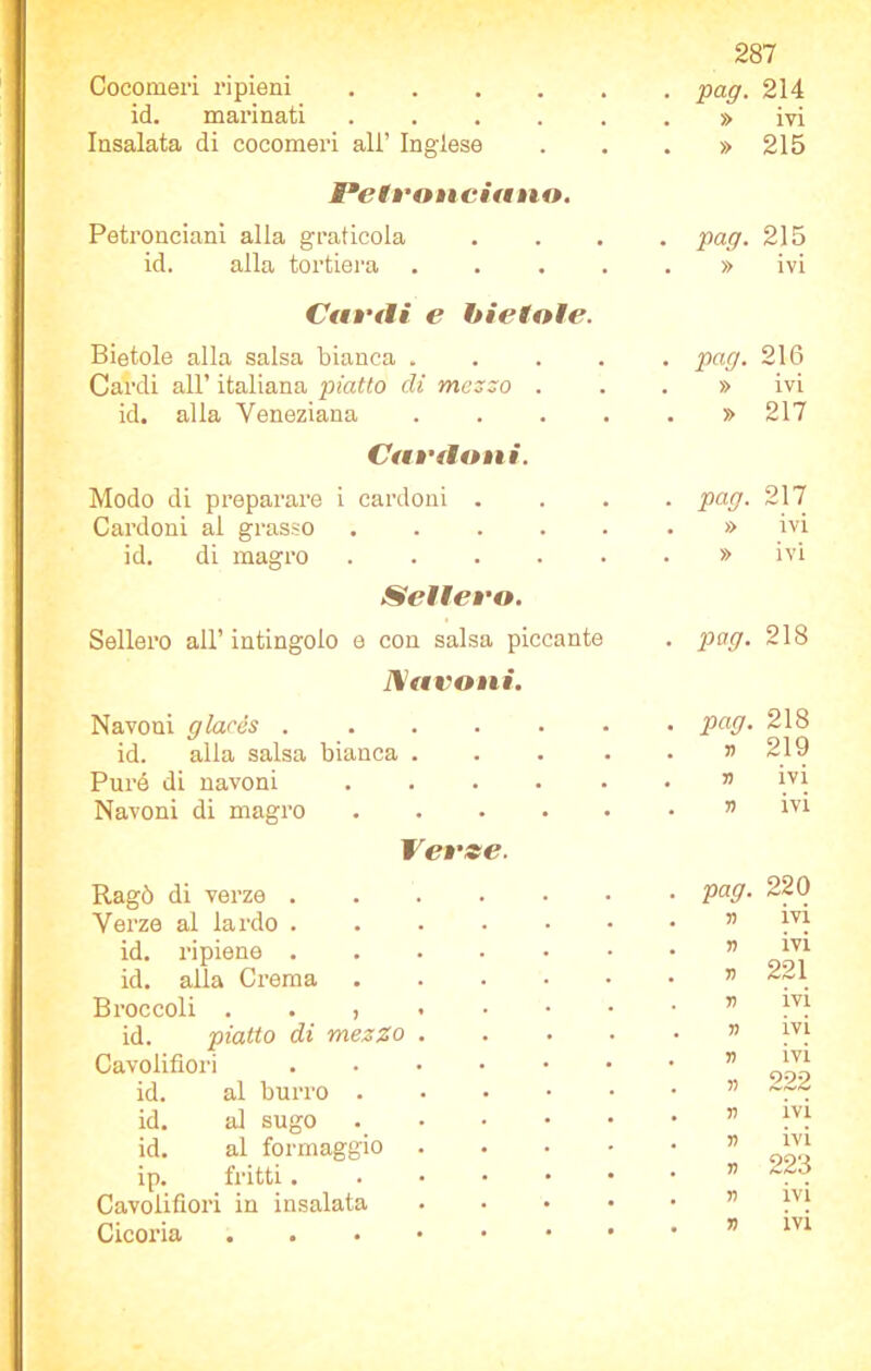 Cocomeri ripieni . , pag. 214 id. marinati , , » ivi Insalata di cocomeri all’ Inglese • • » 215 Baetvonciano. Petronciani alla graticola , , pag. 215 id. alla tortiera • • » ivi Cavili e bietole. Bietole alla salsa bianca . . pag. 216 Cardi all’ italiana piatto di mezzo . . » ivi id. alia Veneziana • • » 217 Caviioni. Modo di preparare i cardoni . , , . pag. 217 Cardoni al grasso . • » ivi id. di magro • • » ivi Sellevo. Sellerò all’ intingolo e con salsa piccante • pag. 218 JYavoni. Navoni glacés .... . • pag. 218 id. alla salsa bianca . • • 77 219 Purè di navoni . . 77 ivi Navoni di magro • • 7? ivi Verse. Ragò di verze .... pag. 220 Verze al lardo .... 77 ivi id. ripiene .... 7? ivi 221 id. alla Crema V Broccoli . . , Ti ivi id. piatto di mezzo . 7? ivi Cavolfiori .... V ivi id. al burro . ?> 222 id. al sugo 57 ivi id. al formaggio . ip. fritti. 77 7? ivi 223 Cavolfiori in insalata 77 ivi Cicoria