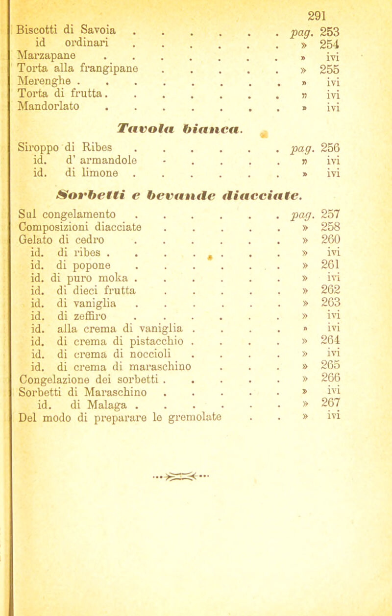 Biscotti di Savoia pan. 253 id ordinari ..... x V » 254 Marzapane » ivi Torta alla frangipane .... » 255 Merenghe » ivi Torta di frutta # T) ivi Mandorlato • » ivi Tavola bianca. Siroppo di Ribes . pag- 256 id. d’ armandole - . ri ivi id. di limone • » ivi Sorbetti e bevande diacciate. Sul congelamento paff. 257 Composizioni diacciate .... » 258 Gelato di cedro » 260 id. di ribes . . . • » • » ivi id. di popone » 261 id. di puro moka ..... » ivi id. di dieci frutta .... » 262 id. di vaniglia » 263 id. di zeffiro » ivi id. alla crema di vaniglia . » ivi id. di crema di pistacchio . » 264 id. di crema di noccioli » ivi id. di crema di maraschino » 265 Congelazione dei sorbetti .... » 266 Sorbetti di Maraschino .... 7> ivi id. di Malaga » 267 Del modo di preparare le gremolate