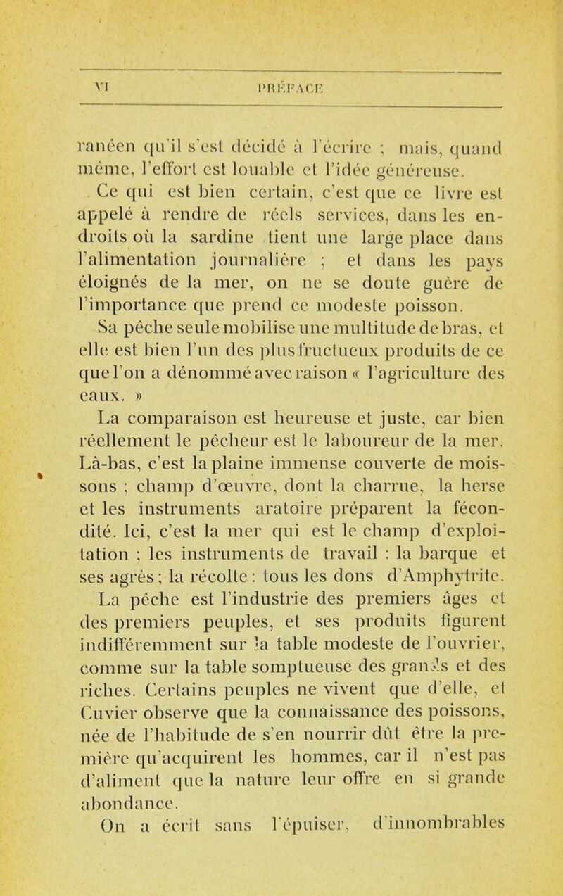 rançon qn il s’esl décide à l’écrire ; mais, quand même, l'etfort csl louable el l’idée généreuse. Ce qui est bien certain, c’est que ce livre est appelé à rendre de réels services, dans les en- droits où la sardine tient une large place dans l’alimentation journalière ; et dans les pays éloignés de la mer, on ne se doute guère de l’importance que prend ce modeste poisson. Sa pêche seule mobilise une multitude de bras, et elle est bien l’un des plus fructueux produits de ce quel’on a dénommé avec raison « l’agriculture des eaux. )) La comparaison est heureuse et juste, car bien réellement le pêcheur est le laboureur de la mer. Là-bas, c’est la plaine immense couverte de mois- sons ; champ d’œuvre, dont la charrue, la herse et les instruments aratoire préparent la fécon- dité. Ici, c’est la mer qui est le champ d’exploi- tation ; les instruments de travail : la barque et ses agrès ; la récolte : tous les dons d’Amphytrite. La pêche est l’industrie des premiers âges et des premiers peuples, et ses produits figurent indifféremment sur la table modeste de l’ouvrier, comme sur la table somptueuse des grands et des riches. Certains peuples ne vivent que d’elle, el Cuvier observe que la connaissance des poissons, née de l’habitude de s’en nourrir dût être la pre- mière qu’acquirent les hommes, car il n’est pas d’aliment que la nature leur offre en si grande abondance. On a écrit sans l'épuiser, d’innombrables