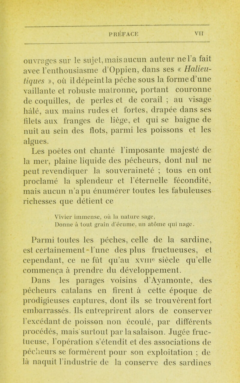 ouvrages sur le sujet, mais aucun auteur nel a fait avec l’enthousiasme d’Oppien, dans ses « Halieu- tiques », où il dépeint la pêche sous la forme d’une vaillante et robuste matronne, portant couronne de coquilles, de perles et de corail ; au visage liàlé, aux mains rudes et fortes, drapée dans ses filets aux franges de liège, et qui se baigne de nuit au sein des Ilots, parmi les poissons et les algues. Les poètes ont chanté l’imposante majesté de la mer, plaine liquide des pêcheurs, dont nul ne peut revendiquer la souveraineté ; tous en ont proclamé la splendeur et l’éternelle fécondité, mais aucun n’a pu énumérer toutes les fabuleuses richesses que détient ce Vivier immense, où la nature sage, Donne à tout grain d'écume, un atome qui nage. Parmi toutes les pêches, celle de la sardine, est certainement-l une des plus fructueuses, et cependant, ce 11e fût qu’au xvim siècle qu’elle commença à prendre du développement. Dans les parages voisins d’Ayamonte, des pêcheurs catalans en firent à cette époque de prodigieuses captures, dont ils se trouvèrent fort embarrassés. Ils entreprirent alors de conserver l’excédant de poisson non écoulé, par différents procédés, mais surtout par la salaison. Jugée fruc- tueuse, l’opération s’étendit et des associations de pêcheurs se formèrent pour son exploitation ; de là naquit l’industrie de la conserve des sardines