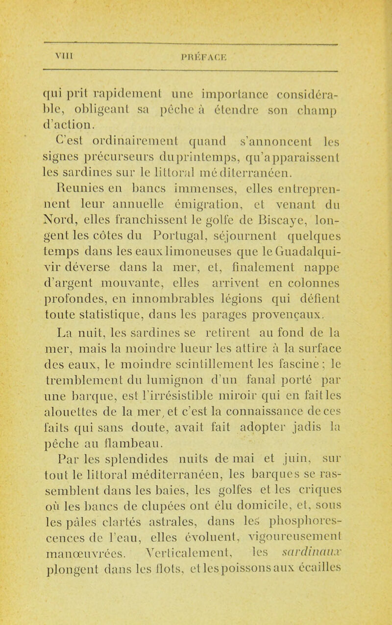 qui prit rapidement une importance considéra- ble, obligeant sa pêche à étendre son champ d’action. C’est ordinairement quand s’annoncent les signes précurseurs du printemps, qu’apparaissent les sardines sur le littoral méditerranéen. Reunies en bancs immenses, elles entrepren- nent leur annuelle émigration, et venant du Nord, elles franchissent le golfe de Biscaye, lon- gent les côtes du Portugal, séjournent quelques temps dans les eaux limoneuses que leGuadalqui- vir déverse dans la mer, et, finalement nappe d’argent mouvante, elles arrivent en colonnes profondes, en innombrables légions qui défient toute statistique, dans les parages provençaux. La nuit, les sardines se retirent au fond de la mer, mais la moindre lueur les attire à la surface des eaux, le moindre scintillement les fascine ; le tremblement du lumignon d’un fanal porté par une barque, est l’irrésistible miroir qui en fait les alouettes de la mer, et c’est la connaissance de ces faits qui sans doute, avait fait adopter jadis la pêche au flambeau. Par les splendides nuits de mai et juin, sur tout le littoral méditerranéen, les barques se ras- semblent dans les baies, les golfes et les criques où les bancs de dupées ont élu domicile, et, sous les pâles clartés astrales, dans les phosphores- cences de l’eau, elles évoluent, vigoureusement manœuvrées. Verticalement, les sardinnii.v plongent dans les flots, et les.poissons aux écailles