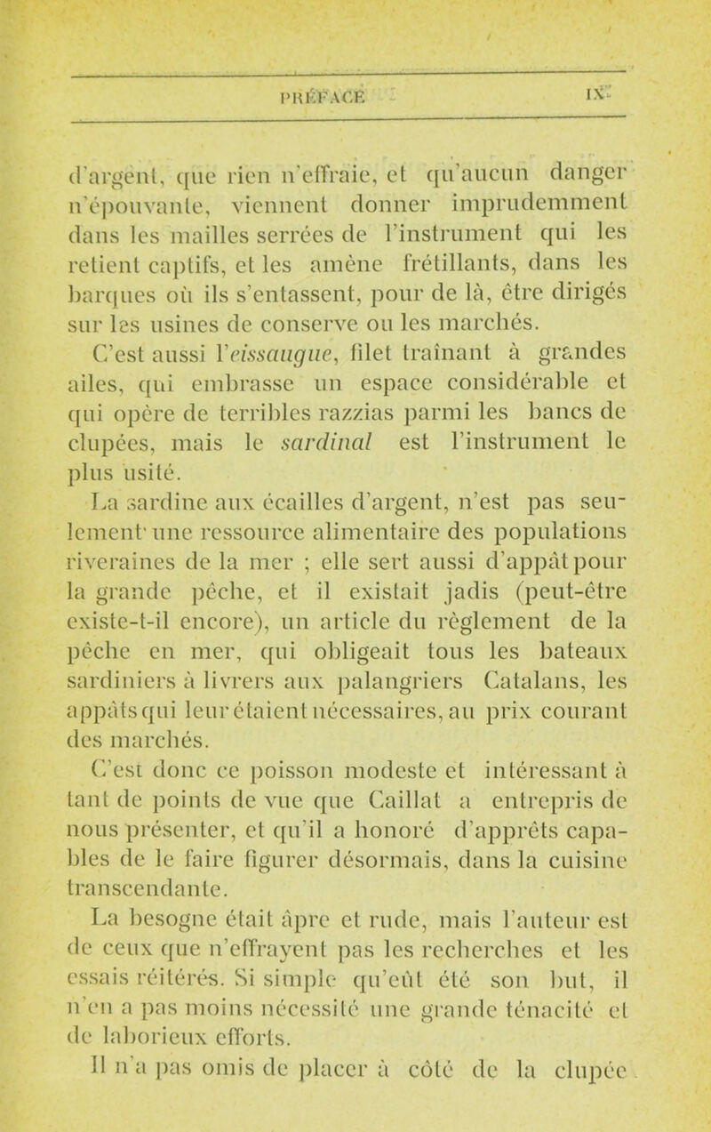 d’argent, que rien n’effraie, et qu aucun danger n’épouvante, viennent donner imprudemment dans les mailles serrées de l’instrument qui les retient captifs, et les amène frétillants, dans les barques où ils s’entassent, pour de là, être dirigés sur les usines de conserve ou les marchés. C’est aussi Yeissaiigue, filet traînant à grandes ailes, qui embrasse un espace considérable et qui opère de terribles razzias parmi les bancs de dupées, mais le sardinal est l’instrument le plus usité. La sardine aux écailles d’argent, n'est pas seu- lement'une ressource alimentaire des populations riveraines de la mer ; elle sert aussi d’appât pour la grande pêche, et il existait jadis (peut-être existe-t-il encore), un article du règlement de la pèche en mer, qui obligeait tous les bateaux sardiniers à livrers aux palangriers Catalans, les appàtsqui leur étaient nécessaires, au prix courant des marchés. C’est donc ce poisson modeste et intéressant à tant de points de vue que Caillat a entrepris de nous présenter, et qu’il a honoré d’apprêts capa- bles de le faire figurer désormais, dans la cuisine transcendante. La besogne était âpre cl rude, mais l’auteur est de ceux que n’effrayent pas les recherches et les essais réitérés. Si simple qu’eût été son but, il n en a pas moins nécessité une grande ténacité cl de laborieux efforts. 11 n’a pas omis de placer à côté de la chipée