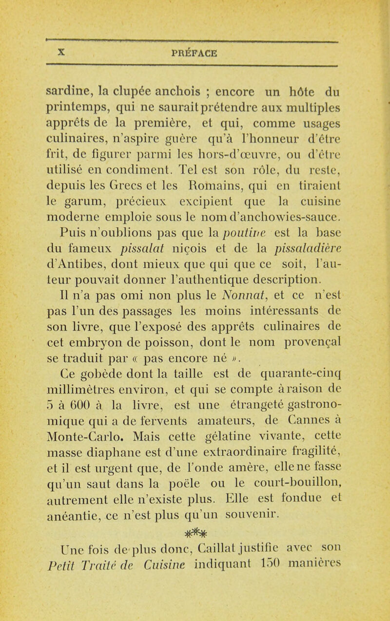 sardine, la dupée anchois ; encore un hôte du printemps, qui ne saurait prétendre aux multiples apprêts de la première, et qui, comme usages culinaires, n’aspire guère qu’à l’honneur d’être frit, de figurer parmi les hors-d’œuvre, ou d’être utilisé en condiment. Tel est son rôle, du reste, depuis les Grecs et les Romains, qui en tiraient le garum, précieux excipient que la cuisine moderne emploie sous le nom d’anchowies-sauce. Puis n’oublions pas que la poutine est la hase du fameux pissalat niçois et de la pissciladière d’Antibes, dont mieux que qui que ce soit, fau- teur pouvait donner l’authentique description. 11 n’a pas omi non plus le Nonnat, et ce n’est pas l’un des passages les moins intéressants de son livre, que l’exposé des apprêts culinaires de cet embryon de poisson, dont le nom provençal se traduit par « pas encore né ». Ce gobède dont la taille est de quarante-cinq millimètres environ, et qui se compte à raison de 5 à 600 à la livre, est une étrangeté gastrono- mique qui a de fervents amateurs, de Cannes à Monte-Carlo. Mais cette gélatine vivante, cette masse diaphane est d’une extraordinaire fragilité, et il est urgent que, de fonde amère, elle ne tasse qu’un saut dans la poêle ou le court-bouillon, autrement elle n’existe plus. Elle est fondue et anéantie, ce n’est plus qu’un souvenir. Une fois dé plus donc, Caillat justifie avec son Petit Traité de Cuisine indiquant 150 manières