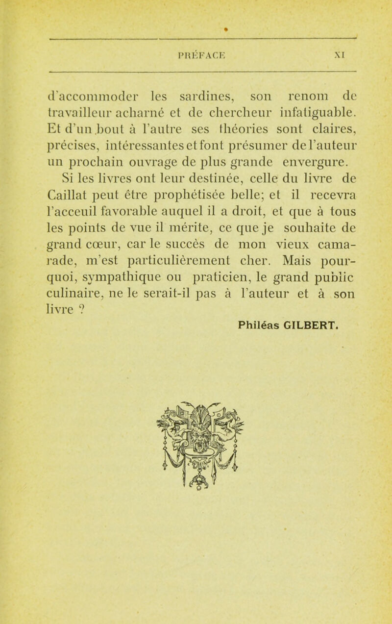 d'accommoder les sardines, son renom de travailleur acharné et de chercheur infaliguable. Et d’un bout à l’autre ses théories sont claires, précises, intéressantes et font présumer de l’auteur un prochain ouvrage de plus grande envergure. Si les livres ont leur destinée, celle du livre de Caillat peut être prophétisée belle; et il recevra l’acceuil favorable auquel il a droit, et que à tous les points de vue il mérite, ce que je souhaite de grand cœur, car le succès de mon vieux cama- rade, m'est particulièrement cher. Mais pour- quoi, sympathique ou praticien, le grand public culinaire, ne le serait-il pas à l’auteur et à son livre ? Philéas GILBERT.