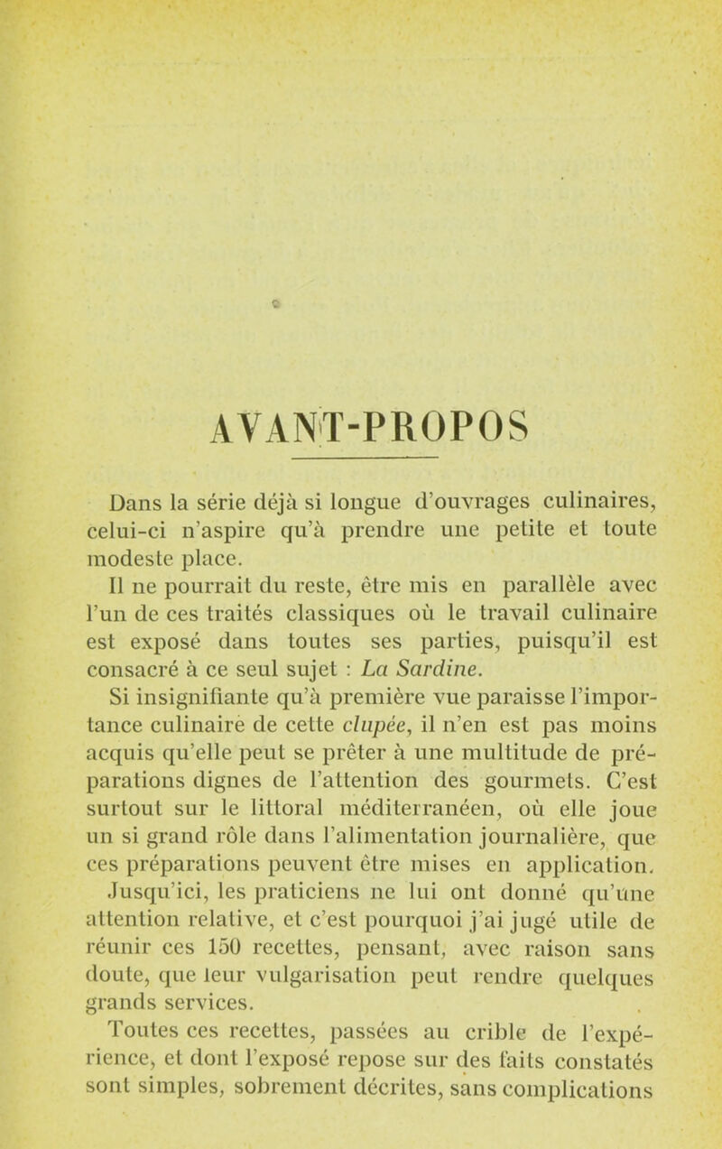 AVANT-PROPOS Dans la série déjà si longue d'ouvrages culinaires, celui-ci n’aspire qu’à prendre une petite et toute modeste place. Il ne pourrait du reste, être mis en parallèle avec l’un de ces traités classiques où le travail culinaire est exposé dans toutes ses parties, puisqu’il est consacré à ce seul sujet : La Sardine. Si insignifiante qu’à première vue paraisse l’impor- tance culinaire de cette clnpée, il n’en est pas moins acquis qu’elle peut se prêter à une multitude de pré- parations dignes de l’attention des gourmets. C’est surtout sur le littoral méditerranéen, ou elle joue un si grand rôle dans l’alimentation journalière, que ces préparations peuvent être mises en application. Jusqu’ici, les praticiens ne lui ont donné qu’une attention relative, et c’est pourquoi j’ai jugé utile de réunir ces 150 recettes, pensant, avec raison sans doute, que leur vulgarisation peut rendre quelques grands services. Toutes ces recettes, passées au crible de l’expé- rience, et dont l’exposé repose sur des laits constatés sont simples, sobrement décrites, sans complications