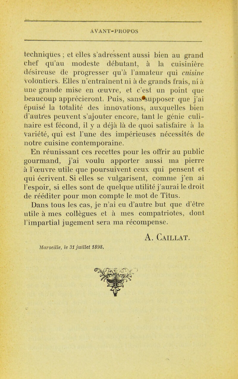 techniques ; et elles s’adressent aussi bien au grand chef qu’au modeste débutant, à la cuisinière désireuse de progresser qu’à l’amateur qui cuisine volontiers. Elles n’entraînent ni à de grands frais, ni à une grande mise en œuvre, et c’est un point que beaucoup apprécieront. Puis, sans%upposer que j’ai épuisé la totalité des innovations* auxquelles bien d’autres peuvent s’ajouter encore, tanL le génie culi- haire est fécond, il y a déjà là de quoi satisfaire à la Variété, qui est l’une des impérieuses nécessités de notre cuisine contemporaine. En réunissant ces recettes pour les offrir au public gourmand, j’ai voulu apporter aussi ma pierre à l’œuvre utile que poursuivent ceux qui pensent et qui écrivent. Si elles se vulgarisent, comme j’en ai l’espoir, si elles sont de quelque utilité j’aurai le droit de rééditer pour mon compte le mot de Titus. Dans tous les cas, je n’ai eu d’autre but que d’être utile à mes collègues et à mes compatriotes, dont l’impartial jugement sera ma récompense. A. Caillat. Marseille, le 31 juillet 189S.