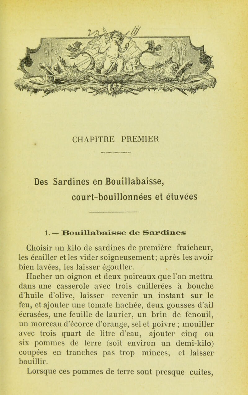 Des Sardines en Bouillabaisse, court-bouillonnées et étuvées 1.— Bouillabaisse de Sardines Choisir un kilo de sardines de première fraîcheur, les écailler et les vider soigneusement; après les avoir bien lavées, les laisser égoutter. Hacher un oignon et deux poireaux que l’on mettra dans une casserole avec trois cuillerées à bouche d’huile d’olive, laisser revenir un instant sur le feu, et ajouter une tomate hachée, deux gousses d’ail écrasées, une feuille de laurier, un brin de fenouil, un morceau d’écorce d’orange, sel et poivre ; mouiller avec trois quart de litre d’eau, ajouter cinq ou six pommes de terre (soit environ un demi-kilo) coupées en tranches pas trop minces, et laisser bouillir.