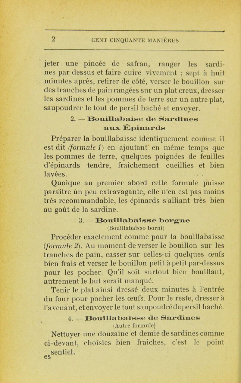 jeter une pincée de safran, ranger les sardi- nes par dessus et faire cuire vivement ; sept à huit minutes après, retirer de côté, verser le bouillon sui- des tranches de pain rangées sur un plat creux, dresser les sardines et les pommes de terre sur un autre plat, saupoudrer le tout de persil haché et envoyer. 2. — Bouillabaise de Sardines aux Épinards Préparer la bouillabaisse identiquement comme il est dit /formule 1) en ajoutant' en même temps que les pommes de terre, quelques poignées de feuilles d’épinards tendre, fraîchement cueillies et bien lavées. Quoique au premier abord cette formule puisse paraître un peu extravagante, elle n'en est pas moins très recommandable, les épinards s’alliant très bien au goût de la sardine. 3. — Bouillabaisse borgne (Bouillabaïsso borni) Procéder exactement comme pour la bouillabaisse (formule 2). Au moment de verser le bouillon sur les tranches de pain, casser sur celles-ci quelques œufs bien frais et verser le bouillon petit à petit par-dessus pour les pocher. Qu’il soit surtout bien bouillant, autrement le but serait manqué. Tenir le plat ainsi dressé deux minutes à l’entrée du four pour pocher les œufs. Pour le reste, dressera l’avenant, et envoyer le tout saupoudré depersil haché. 4. — Bouillabaisse de Sîii-dines (Autre formule) Nettoyer une douzaine et demie de sardines comme ci-devant, choisies bien fraîches, c’est le point sentiel. es