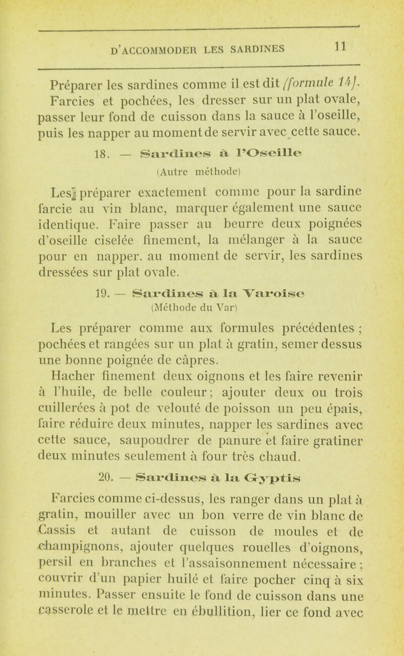Préparer les sardines comme il est dit /'formule 14 J. Farcies et pochées, les dresser sur un plat ovale, passer leur Tond de cuisson dans la sauce à l’oseille, puis les napper au moment de servir avec cette sauce. 18. — Sardines à l’Oseille (Autre méthode) Les^ préparer exactement comme pour la sardine farcie au vin blanc, marquer également une sauce identique. Faire passer au beurre deux poignées d'oseille ciselée finement, la mélanger à la sauce pour en napper, au moment de servir, les sardines dressées sur plat ovale. 19. — Sardines à la Varoise (Méthode du Var) Les préparer comme aux formules précédentes ; pochées et rangées sur un plat à gratin, semer dessus une bonne poignée de câpres. Hacher finement deux oignons et les faire revenir à l’huile, de belle couleur; ajouter deux ou trois cuillerées à pot de velouté de poisson un peu épais, faire réduire deux minutes, napper les sardines avec cette sauce, saupoudrer de panure et faire gratiner deux minutes seulement à four très chaud. 20. — Sardines à la Gyptis Farcies comme ci-dessus, les ranger dans un plat à gratin, mouiller avec un bon verre de vin blanc de Cassis et autant de cuisson de moules et de champignons, ajouter quelques rouelles d’oignons, persil en branches et l’assaisonnement nécessaire ; couvrir d un papier huilé et faire pocher cinq à six minutes. Passer ensuite le fond de cuisson dans une casserole et le mettre en ébullition, lier ce fond avec