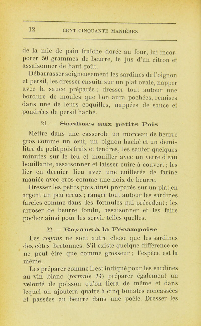 (le la mie de pain fraîche dorée au four, lui incor- porer 50 grammes de beurre, le jus d’un citron et assaisonner de haut goût. Débarrasser soigneusement les sardines de l’oignon et persil, les dresser ensuite sur un plat ovale, napper avec la sauce préparée ; dresser tout autour une bordure de moules que l’on aura pochées, remises dans une de leurs coquilles, nappées de sauce et poudrées de persil haché. 21 — Sardines aux petits 3?oi» Mettre dans une casserole un morceau de beurre gros comme un œuf, un oignon haché et un demi- litre de petit pois frais et tendres, les sauter quelques minutes sur le feu et mouiller avec un verre d’eau bouillante, assaisonner et laisser cuire à couvert ; les lier en dernier lieu avec une cuillerée de farine maniée avec gros comme une noix de beurre. Dresser les petits pois ainsi préparés sur un plat en argent un peu creux ; ranger tout autour les sardines farcies comme dans les formules qui précèdent ; les arroser de beurre fondu, assaisonner et les faire pocher ainsi pour les servir telles quelles. 22. — Royans à la Fécampoise Les royans ne sont autre chose que les sardines des côtes bretonnes. S’il existe quelque différence ce ne peut être que comme grosseur ; l’espèce est la même. Les préparer comme il est indiqué pour les sardines au vin blanc (formule U) préparer également un velouté de poisson qu’on liera de même et dans lequel on ajoutera quatre à cinq tomates concassées et passées au beurre dans une poêle. Dresser les