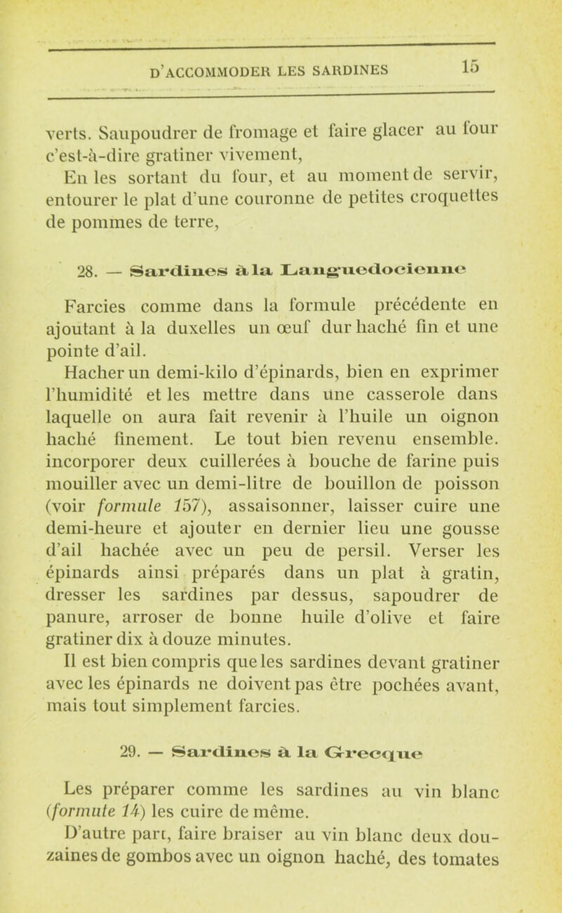 verts. Saupoudrer de fromage et taire glacer au tour c’est-à-dire gratiner vivement, Entes sortant du four, et au moment de servir, entourer le plat d’une couronne de petites croquettes de pommes de terre, 28. — Sardines àla Lan^uedoeieime Farcies comme dans la formule précédente en ajoutant à la duxelles un œuf dur haché fin et une pointe d’ail. Hacher un demi-kilo d’épinards, bien en exprimer l’humidité et les mettre dans une casserole dans laquelle on aura fait revenir à l’huile un oignon haché finement. Le tout bien revenu ensemble, incorporer deux cuillerées à bouche de farine puis mouiller avec un demi-litre de bouillon de poisson (voir formule 157), assaisonner, laisser cuire une demi-heure et ajouter en dernier lieu une gousse d’ail hachée avec un peu de persil. Verser les épinards ainsi préparés dans un plat à gratin, dresser les sardines par dessus, sapoudrer de panure, arroser de bonne huile d’olive et faire gratiner dix à douze minutes. Il est bien compris que les sardines devant gratiner avec les épinards ne doivent pas être pochées avant, mais tout simplement farcies. 29. — Sardines à la Gfrecqae Les préparer comme les sardines au vin blanc (formule IA) les cuire de même. D’autre part, faire braiser au vin blanc deux dou- zaines de goinbosavec un oignon haché, des tomates