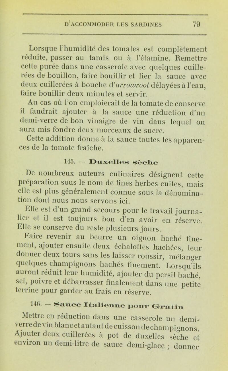 Lorsque l’humidité des tomates est complètement réduite, passer au tamis ou à l’étamine. Remettre cette purée dans une casserole avec quelques cuille- rées de bouillon, faire bouillir et lier la sauce avec deux cuillerées à bouche d’arrowroot délayées à l’eau, faire bouillir deux minutes et servir. Au cas où l'on emploierait de la tomate de conserve il faudrait ajouter à la sauce une réduction d’un demi-verre de bon vinaigre de vin dans lequel on aura mis fondre deux morceaux de sucre. Cette addition donne à la sauce toutes les apparen- ces de la tomate fraîche. 145. — Duxelles sèche De nombreux auteurs culinaires désignent cette préparation sous le nom de fines herbes cuites, mais elle est plus généralement connue sous la dénomina- tion dont nous nous servons ici. Elle est d’un grand secours pour le travail journa- lier et il est toujours bon d’en avoir en réserve. Elle se conserve du reste plusieurs jours. Faire revenir au beurre un oignon haché fine- ment, ajouter ensuite deux échalottes hachées, leur donner deux tours sans les laisser roussir, mélanger quelques champignons hachés finement. Lorsqu’ils auront réduit leur humidité, ajouter du persil haché, sel, poivre et débarrasser finalement dans une petite terrine pour garder au frais en réserve. 146. — Sauce Italienne pour Mettre en réduction dans une casserole un demi- verre de vin blanc et autant de cuisson de champignons Ajouter deux cuillerées à pot de duxelles sèche et environ un demi-litre de sauce demi-glace ; donner
