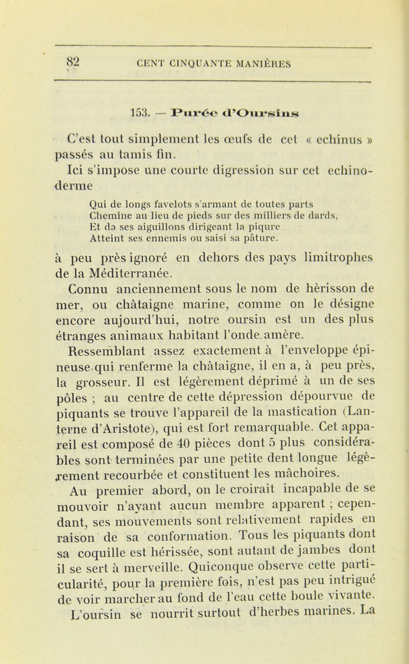 153. — Purée (l’Oiu*sinis C’est tout simplement les œufs de cet « echinus » passés au tamis fin. Ici s’impose une courte digression sur cet ecliino- derme Qui de longs favelots s’armant de toutes parts Chemine au lieu de pieds sur des milliers de dards, Et da ses aiguillons dirigeant la piqûre Atteint ses ennemis ou saisi sa pâture. à peu près ignoré en dehors des pays limitrophes de la Méditerranée. Connu anciennement sous le nom de hérisson de mer, ou châtaigne marine, comme on le désigne encore aujourd’hui, notre oursin est un des plus étranges animaux habitant l’onde, amère. Ressemblant assez exactement à l’enveloppe épi- neuse qui renferme la châtaigne, il en a, à peu près, la grosseur. Il est légèrement déprimé à un de ses pôles ; au centre de cette dépression dépourvue de piquants se trouve l’appareil de la mastication (Lan- terne d’Aristote), qui est fort remarquable. Cet appa- reil est composé de 40 pièces dont 5 plus considéra- bles sont terminées par une petite dent longue légè- rement recourbée et constituent les mâchoires. Au premier abord, on le croirait incapable de se mouvoir n’ayant aucun membre apparent ; cepen- dant, ses mouvements sont relativement rapides en raison de sa conformation. Tous les piquants dont sa coquille est hérissée, sont autant de jambes dont il se sert à merveille. Quiconque observe cette parti- cularité, pour la première fois, n’est pas peu intrigué de voir marcher au fond de 1 eau cette boule \i\ante. L’oursin se nourrit surtout d’herbes marines. La