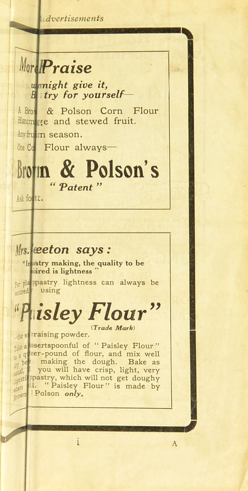 Mor Praise V night give it, try for yourself— A Broj & Poison Corn Flour j BlancitJ g{e and stewed fruit. Any frd m season. Out Ca Flour always— M in & Poison’s “ Patent ” Ask fol t. \\rs yeeton says: Iifsstry making, the quality to be idred is lightness i - plJppastry lightness can always be : .r;cil using ; a| a $al, q er be is ley Flour yy (Trade Mark) rraising powder. sertspoonful of “Paisley Flour” -pound of flour, and mix well making the dough. Bake as you will have crisp, light, very pastry, which will not get doughy 1. “Paisley Flour” is made by Poison only.